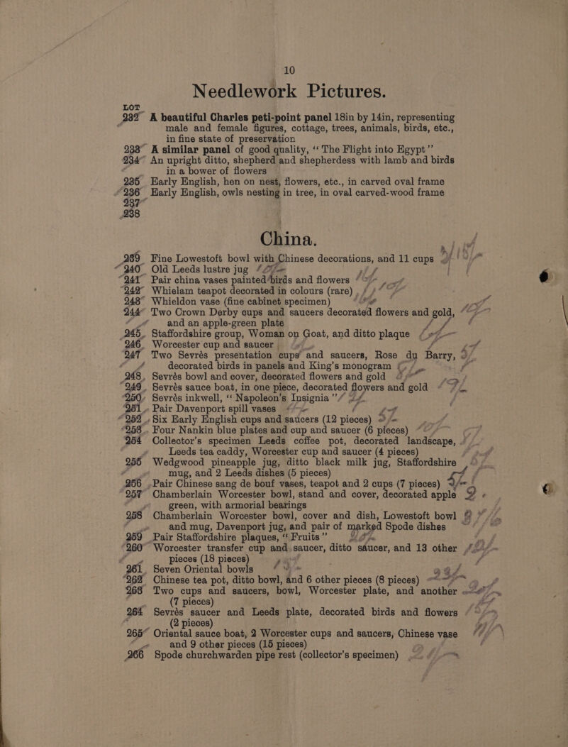 A tif “241 Pair china vases painted“ a Aird and flowers * 7 “aly 242° Whielam teapot decorated in colours (rare) . 248° Whieldon vase (fine cabinet specimen) | ig 244° Two Crown Derby cups and saucers decorated flowers and gold, * fA and an apple-green plate y Ae 245. Staffordshire group, Woman on Goat, and ditto plaque / #-— 246 Worcester cup and saucer se 3 247 Two Sevrés presentation cups’ ‘and saucers, Rose du Barry, © of 4 decorated birds in panels and King’s monogram £, . oF 248, Sevrés bowl and cover, decorated flowers and gold “;* ay 249. Sevrés sauce boat, in one piece, decorated flowers and gold * 7 « ‘250. Sevrés inkwell, “« N apoleon’s Insignia ”/ 4. 261» Pair Davenport spill vases {'- . Lf “259 . Six Early English cups and saucers (12 pisded} o fm *258_.. Four Nankin blue plates and cup and saucer (6 pieces) 254 Collector’s specimen Leeds coffee pot, decorated landscape, . 2 Leeds tea caddy, Worcester cup and saucer (4 pieces) 255 Wedgwood pineapple jug, ditto black milk jug, Staffordshire — - 4 mug, and 2 Leeds dishes (5 pieces) 256 .Pair Chinese sang de bouf vases, teapot and 2 cups (7 pieces) 257 Chamberlain Worcester bowl, stand and cover, decorated an 2: ‘ Zhe green, with armorial bearings 258 Chamberlain Worcester bowl, cover and dish, Lowestoft bowl a AF F&lt; and mug, Davenport jug, and pair of marked Spode dishes ~ 259 Pair Staffordshire plaques, “ Fruits” ¥ Ps 260° Worcester transfer cup and saucer, ditto sfucer, and 13 other “= ae pieces (18 pieces) rik Ss 261. Seven Oriental bowls ‘ ™ ags 262 Chinese tea pot, ditto bowl, tnd 6 other pieces (8 pieces) « ca a 263 Two cups and saucers, bowl, Worcester plate, and another cin fe (7 pieces) fis? 264 Sevrés saucer and Leeds plate, decorated birds and flowers § ~/~ PEPE (2 pieces) 265° Oriental sauce boat, 2 Worcester cups and saucers, Chinese vase 4 10 Needlework Pictures. male and female figures, cottage, trees, animals, birds, etc., in fine state of preservation ' A similar panel of good quality, ‘‘ The Flight into Egypt’”’ in a bower of flowers Karly English, hen on nest, flowers, etc., in carved oval frame China. Old Leeds lustre jug “£7 and 9 other pieces (15 pieces) Spode churchwarden pipe rest (collector’s specimen) ~. ¢