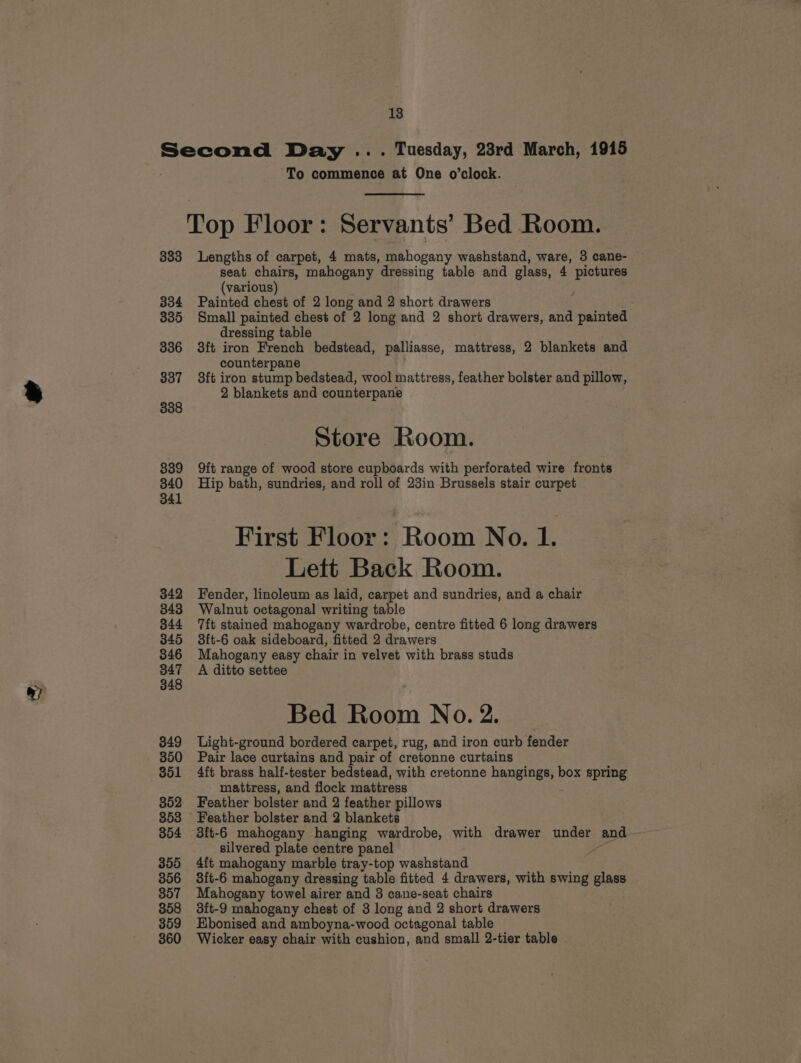 7 18 Second Day ... Tuesday, 23rd March, 1915 To commence at One o’clock. Top Floor: Servants’ Bed Room. seat chairs, mahogany dressing table and glass, 4 pictures (various) 335 Small painted chest of 2 long and 2 short drawers, and painted dressing table 336 3ft iron French bedstead, palliasse, mattress, 2 blankets and counterpane 337 38ft iron stump bedstead, wool mattress, feather bolster and pillow, 2 blankets and counterpane 338 Store Room. 839 9ft range of wood store cupboards with perforated wire fronts 340 Hip bath, sundries, and roll of 23in Brussels stair curpet 341 First Floor: Room No. 1. Lett Back Room. 342 Fender, linoleum as laid, carpet and sundries, and a chair 343 Walnut octagonal writing table 344 ft stained mahogany wardrobe, centre fitted 6 long drawer 345 3ft-6 oak sideboard, fitted 2 drawers 346 Mahogany easy chair in velvet with brass studs 847 A ditto settee Bed Room No. 2. 349 Light-ground bordered carpet, rug, and iron curb fender 350 Pair lace curtains and pair of cretonne curtains 351 4ft brass half-tester bedstead, with cretonne hangings, box spring mattress, and flock mattress 352 Feather bolster and 2 feather pillows 353 Feather bolster and 2 blankets 354 3ft-6 mahogany hanging wardrobe, with drawer under and silvered plate centre panel A 355 4ft mahogany marble tray-top washstand 356 3ft-6 mahogany dressing table fitted 4 drawers, with swing glass 357 Mahogany towel airer and 3 cane-seat chairs 358 3ft-9 mahogany chest of 3 long and 2 short drawers 359 EHbonised and amboyna-wood octagonal table 360 Wicker easy chair with cushion, and small 2-tier table