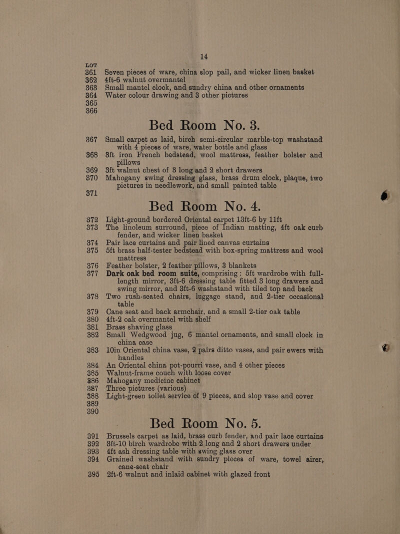 361 362 363 364 365 366 367 368 369 370 371 372 373 374 375 376 377 378 379 380 381 382 383 384 385 386 387 388 389 390 391 392 393 394 395 14 Seven pieces of ware, china slop pail, and wicker linen basket 4ft-6 walnut overmantel Small mantel clock, and sundry china and other ornaments Water colour drawing and 8 other pictures Bed Room No. 3. Small carpet as laid, birch semi-circular marble-top washstand with 4 pieces of ware, water bottle and glass 3ft iron French bedstead, wool mattress, feather bolster and pillows 3ft walnut chest of 3 long and 2 short drawers Mahogany swing dressing glass, brass drum clock, plaque, two pictures in needlework, and small painted table Bed Room No. 4. Light-ground bordered Oriental carpet 13ft-6 by 11ft The linoleum surround, piece of Indian matting, 4ft oak curb fender, and wicker linen basket Pair lace curtains and pair lined canvas curtains d5ft brass half-tester bedstead with box-spring mattress and wool mattress Feather bolster, 2 feather pillows, 3 blankets Dark oak bed room suite, comprising: 5ft wardrobe with full- length mirror, 3ft-6 dressing table fitted 3 long drawers and swing mirror, and 3ft-6 washstand with tiled top and back Two rush-seated chairs, luggage stand, and 2-tier occasional table Cane seat and back armchair, and a small 2-tier oak table 4ft-2 oak overmantel with shelf Brass shaving glass Small Wedgwood jug, 6 mantel ornaments, and small clock in china case 4 10in Oriental china vase, 2 pairs ditto vases, and pair ewers with handles An Oriental china pot-pourri vase, and 4 other pieces Walnut-frame couch with loose cover Mahogany medicine cabinet Three pictures (various) Light-green toilet service of 9 pieces, and slop vase and cover Brussels carpet as laid, brass curb fender, and pair lace curtains 3ft-10 birch wardrobe with 2 long and 2 short drawers under 4ft ash dressing table with swing glass over Grained washstand with sundry pieces of ware, towel airer, cane-seat chair 9ft-6 walnut and inlaid cabinet with glazed front e