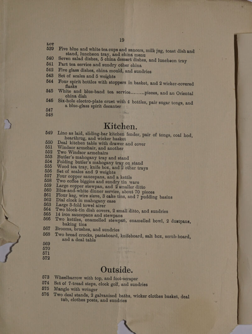 539 540 541 542 543 544 545 546 547 548 550 566 567 568 569 570 571 572 573 574 575 576 19 Five blue and white tea cups and saucers, milk jug, toast dish and stand, luncheon tray, and china menu Seven salad dishes, 5 china dessert dishes, and luncheon tray Part tea service and sundry other china Five glass dishes, china mould, and sundries Set of scales and 5 weights wi ar bottles with stoppers in basket, and 2 wicker-covered asks White and blue-band tea service......... pieces, and an Oriental china dish Six-hole electro-plate cruet with 4 bottles, pair sugar tongs, and a blue-glass spirit decanter Kitchen. Lino as laid, sliding-bar kitchen fender, pair of tongs, coal hod, hearthrug, and wicker basket Deal kitchen table with drawer and cover Windsor armchair, and another Two Windsor armchairs Butler’s-mahogany tray and stand Folding butler’s mahogany tray on stand Wood tea tray, knife box, and 2 other trays Set of scales and 9 weights Four copper saucepans, and a kettle Two coffee biggins and sundry tin ware Large copper stewpan, and 2 smaller ditto Blue-and-white dinner service, about 70 pieces Flour keg, wire sieve, 3 cake tins, and 7 pudding basins Dial clock in mahogany case Large 3-fold towel airer Two block-tin dish covers, 2 small ditto, and sundries 14 iron saucepans and stewpans Two kettles, enamelled stewpan, enamelled bowl, 2 dustpans, baking tins Brooms, brushes, and sundries Two bread crocks, pasteboard, knifeboard, salt box, scrub- board, and a deal table Outside. Wheelbarrow with top, and foot-scraper Set of 7-tread steps, clock golf, and sundries Mangle with wringer Two deal stands, 2 galvanised baths, wicker clothes basket, deal tub, clothes posts, and sundries @