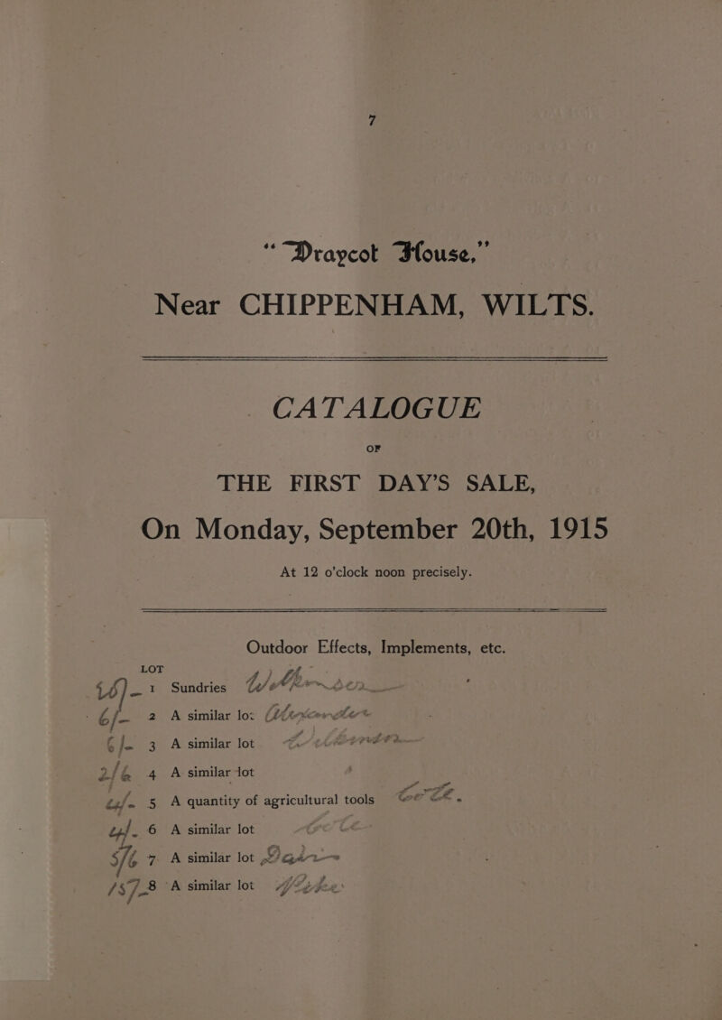“Draycot Blouse,’ Near CHIPPENHAM, WILTS. CATALOGUE OF THE FIRST DAY’S SALE, On Monday, September 20th, 1915 At 12 o’clock noon precisely. Outdoor Effects, Implements, etc. LOT ey a 4) Ajm~ btn _ 1 Sundries Were 2 A similar low (2f¢-xeerreler® 3. A similar lot A PCTCEL tm 4 A similar lot ras Raa oe 5 A quantity of agricultural tools %°* @* « 6 A similar lot , ”. A similar lot x/qgéa2-—~ / 378 ‘A similar lot 4 th