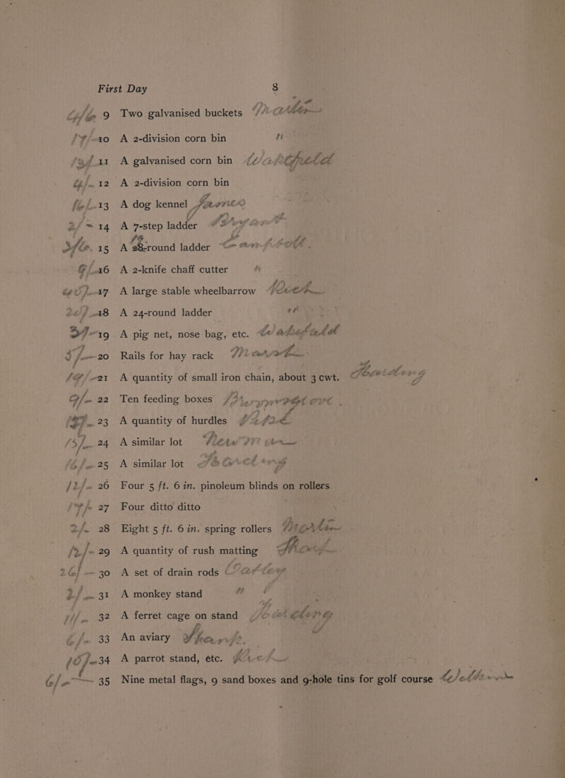 10 72.34 é 6/-—— 3s Ae “a Two galvanised buckets OV) C2 AMM A 2-division corn bin te A galvanised corn bin ti/abetfaaticl A 2-division corn bin if A dog kennel ,eorito i/ SO 2 Pie A y-step ladder @ @Y e°? IF. or ff att A 28-round ladder “we “**? LI . A 2-knife chaff cutter < } s A large stable wheelbarrow “(ett A 24-round ladder 0 : I aduedte tal A pig net, nose bag, etc. “© fy tet Rails for hay rack Ti hen A quantity of small iron chain, about 3 cwt. Ten feeding boxes #3 Leone Pet CVC pbs: A quantity of hurdles #4 24- v4 % aantbe é £4 : A similar lot bititel PF? thew af ae F. NT a ee ae ee my Fw A similar lot Four 5 ft. 6 in. pinoleum blinds on rollers Four ditto ditto Eight 5 ft. 6 in. spring rollers Ung Ae A quantity of rush matting A ont A set of drain rods (° ete A monkey stand ff, een A ferret cage on stand ¢/¢> o@l gbey? if fot : oy , ber An aviary | eee oy 4 A parrot stand, etc. db. Ace