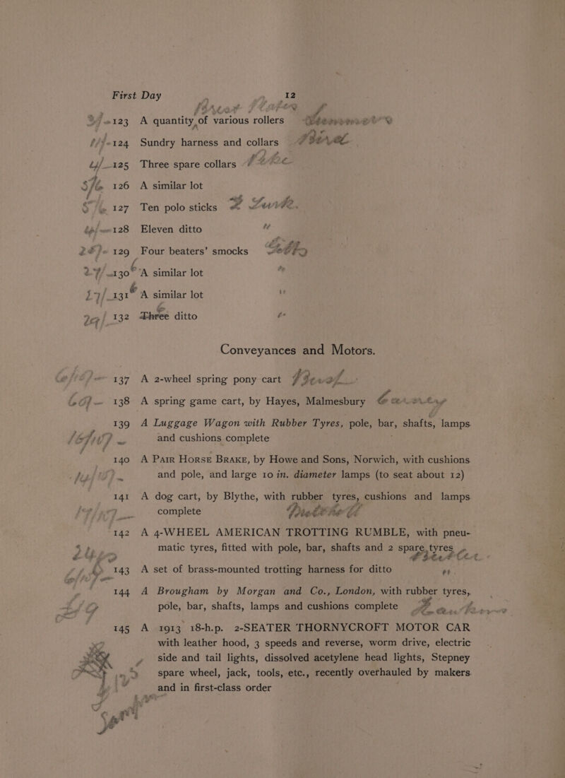 2 Lhe ~ sbALer 4 a ra #123 A quantity, of various rollers 4Bbeorerrse2i Y : #3 ae -124 Sundry harness and collars ~~ HAL , # # o fp ae ¢. 126 A similar lot . 127 Ten polosticks & were. ). 129 Four beaters’ smocks “8 F> 130 A similar lot / FEY yey similar lot 132 Tees ditto oie Conveyances and Motors. 137 A 2-wheel spring pony cart $3: % af. 138 A spring game cart, by Hayes, Malmesbury Gi At tay 139 A Luggage Wagon with Rubber Tyres, pole, bar, Shaki lamps. ‘} and cushions complete 140 A Parr Horse Brake, by Howe and Sons, Norwich, with cushions and pole, and large 10 in. diameter lamps (to seat about 12) 141 A dog cart, by Blythe, with rubber Pee cushions and lamps. Ris complete Died ae Ed (142 A 4-WHEEL AMERICAN TROTTING RUMBLE, with pneu- matic tyres, fitted with pole, bar, shafts and 2 spare.tyres yres, pole, ; ie rz) 48 tle f 143 A set of brass-mounted trotting harness for ditto et 144 A Brougham by Morgan and Co., London, with rubber tyres, pole, bar, shafts, lamps and cushions complete ; 145 A 1913 18-h.p. 2-SEATER THORNYCROFT MOTOR CAR with leather hood, 3 speeds and reverse, worm drive, electric side and tail lights, dissolved acetylene head lights, Stepney - ..%) spare wheel, jack, tools, etc., recently overhauled by makers. and in first-class order