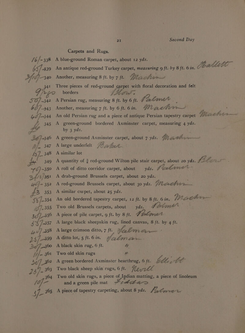 /¢/-338 657.339 xftdp- 40 34 FO). 342 607-343 21 Second Day Carpets and Rugs. A blue-ground Roman carpet, about 12 yds. An antique red-ground Turkey carpet, aaa g ft. by 8 ft. Gin. &amp; Wace Three pieces of red-ground sprpet ag floral decoration and felt borders ifn SHA Another, measuring 8 ft. by 7 ft. fim. nt spi Viatime 4 Weg Se Cd fic te A Persian rug, eisai 8 ft. by 6 oy Another, measuring 7 ft. by 6 ft. 6 in. An old Persian rug and a piece of antique Persian tapestry carpet A green-ground bordered Axminster carpet, measuring 4 yds. by 3 yds. A green-ground Axminster carpet, about 7 yds. Gi Ahan A large underfelt YE ey Sg he. A similar lot yds. Peele Set t. - A drab-ground Brussels carpet, about 20 yds. A roll of ditto corridor carpet, about A red-ground Brussels carpet, about 30 yds. VI tithe A similar carpet, about 25 yds. ; An old bordered tapestry carpet, 12 ft. by 8 ft. 6 in. Vis Cb Two old Brussels carpets, about A dé: poet by 8 ft. art. A large black sheepskin rug, lined canvas, 8 ft. by 4 ft. yds. A piece of pile carpet, 9 ft. A large crimson ditto, 7 ge A ditto lot, 5 ft. 6 in. af ate CL OAV: Pe ee ie, 2; OT Lt » A black skin rug, 6 ft. 4. Two old skin rugs ” a YS tee FO ELL, z fa A green bordered Axminster hearthrug, 6 ft. Neri Two old skin rugs, a piece of Indian matting, a piece of linoleum anda green pile mat = tlh tir&gt; Two black sheep skin rugs, 6 ft.
