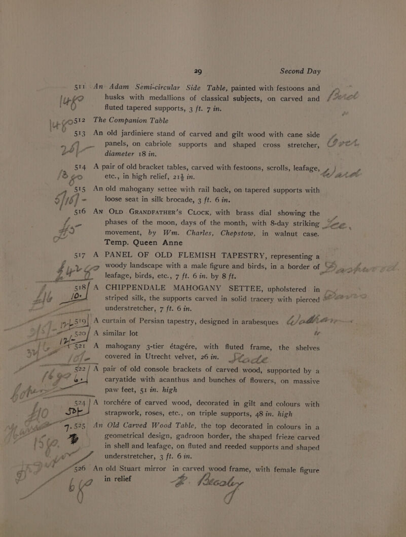 511..d4n Adam Semi-circular Side Table, painted with festoons and lyf? husks with medallions of classical subjects, on carved and { b° fluted tapered supports, 3 ft. 7 in. 1, ¢512 The Companion Table but” K 513 An old jardiniere stand of carved and gilt wood with cane side ~ &lt;) _.. Panels, on cabriole supports and shaped cross_ stretcher, ad a diameter 18 in. _ 514 A pair of old bracket tables, carved with festoons, scrolls, leafage, : 1% go etc., in high relief, 21} in. 51 5 An old mahogany settee with rail back, on tapered supports with S46] - loose seat in silk brocade, 3 ft. 6 in. / 516 AN OLD GRANDFATHER’S CLock, with brass dial showing the phases of the moon, days of the month, with 8-day striking Fd movement, by Wm. Charles, Chepstow, in walnut case. | Temp. Queen Anne 517 A PANEL OF OLD FLEMISH TAPESTRY, representing a leafage, birds, etc., 7 ft. 6 in. by 8 ft. 518/ A CHIPPENDALE MAHOGANY SETTEE, upholstered in Lye # understretcher, 7 ft. 6 in. lA ee A similar lot ir A : i mahogany 3-tier étagére, with fluted frame, the shelves covered in Utrecht velvet, 26 in. lt La oe . oe S22] om pair of old console brackets of carved wood, aGaudrde by a +9? bs caryatide with acanthus and bunches of flowers, on massive paw feet, 51 in. high 524 Sean A torchére of carved wood, decorated in gilt and colours with strapwork, roses, etc., on triple supports, 48 in. high As ow 4. 525 An Old Carved Wood Table, the top decorated in colours in a ee Ayu % geometrical design, gadroon border, the shaped frieze carved 1), in shell and leafage, on fluted and reeded supports and shaped v iy ue understretcher, 3 ft. 6 in. “+ pres An bg Stuart mirror in ae wood frame, with female figure f I od f et od fs { eS ’
