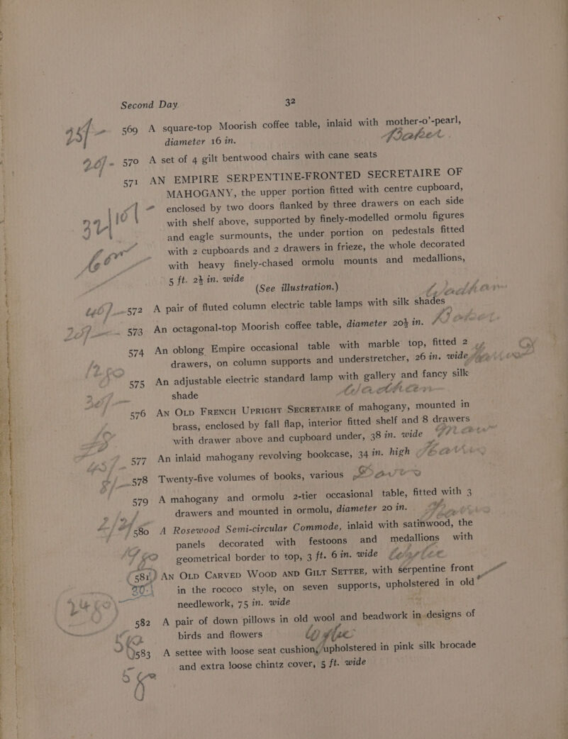 55. ea Pe ere Agence +P ein he ran yy * tas Se gehee Need Oh iakatae sonnet enema APES PERRY RAPP AEST YT IT ITH a Second Day. 32 a sf ue 569 A square-top Moorish coffee table, inlaid with mother-o’-pearl, diameter 16 in. pocatee &lt;4 2 of . 570 A set of 4 gilt bentwood chairs with cane seats s71 AN EMPIRE SERPENTINE-FRONTED SECRETAIRE OF MAHOGANY, the upper portion fitted with centre cupboard, . 165 | “ enclosed by two doors flanked by three drawers on each side ) T- + with shelf above, supported by finely-modelled ormolu figures ' ; and eagle surmounts, the under portion on pedestals fitted of a _ with 2 cupboards and 2 drawers in frieze, the whole decorated G . with heavy finely-chased ormolu mounts and medallions, 5 ft. 24 in. wide (See illustration.) gt / s»2 A pair of fluted column electric table lamps with silk Siades. e¥ 57 P P ? » 57g. An octagonal-top Moorish coffee table, diameter 20% in. A } &amp; 574 An oblong Empire occasional table with marble top, fitted 2 drawers, on column supports and understretcher, 26 in. wide hi . 575 An adjustable electric standard lamp with gallery and fancy silk A Leo ABE EA shade Ct) CR CUPL EO 576 AN OLD FRENCH UprIGHT SECRETAIRE of mahogany, mounted in a brass, enclosed by fall flap, interior fitted shelf and 8 drawers with drawer above and cupboard under, 38 in. wide 4 IP i. Eee 577 An inlaid mahogany revolving bookcase, 34 in. high 1é. e2 -“ 578 Twenty-five volumes of books, various at ae 579 A mahogany and ormolu 2-tier occasional table, fitted with 3 i drawers and mounted in ormolu, diameter 20 in. fa . “-) © 80 A Rosewood Semi-circular Commode, inlaid with satinwood, the panels decorated with festoons and _ medallions with “2 geometrical border to top, 3 ft. 6 in. wide belaptte ( 581, An Oxtp Carvep Woop AnD GILT SETTEE, with serpentine front 30: } in the rococo style, on seven supports, upholstered in old ” Ae ae needlework, 75 in. wide 582 A pair of down pillows in old wool and beadwork in. designs of iz birds and flowers iy Slee ae i. 2 S i . . ‘; . . . vf 1583. A settee with loose seat cushion, upholstered in pink silk brocade mee! od and extra loose chintz cover, 5 ft. wide \ (“2 k U