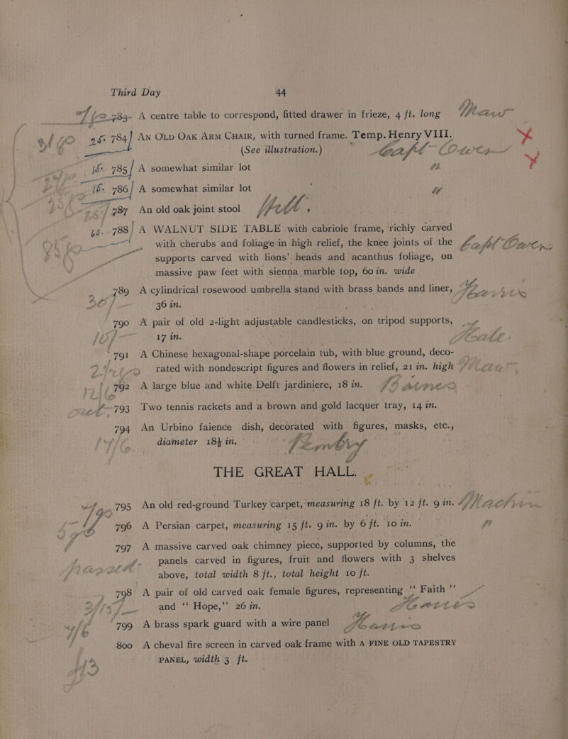 _ i Fs . J, hy, —e of ©_783- A centre table to correspond, fitted drawer in frieze, 4 ft. long Wear ef £6 9 784] AN OLD Oak ARM Cuair, with turned frame. Temp. Henry eto by Y he f * y (See illustration.) wee et. aie hy i i$ 785/ A somewhat similar lot . : | Kaa . . ‘ , - [S: 786/ A somewhat similar lot Ww 787 An old oak joint stool feth | 4o- 738 | A WALNUT SIDE TABLE with cabriole frame, ‘richly carved eer te, with cherubs and foliage’in :high relief, the knee joints of the Le od hey SS On at A te supports carved with lions’. heads and_ acanthus foliage, on q massive paw feet with sienna marble top, 60 in. wide } 789 A cylindrical rosewood umbrella stand with brass bands and liner, 1. men ‘ “fs ; ACEO E EOED 36 in. 790 A pair of old 2-light adjustable Saecueee: on pane supports, + sf 17 in. va : 791 A Chinese hexagonal- sehen parcelasn tub, eich blue ground, deco- rated with nondescript figures and flowers in relief, 21 in. high 792 A large blue and white Delft jardiniere, 18 im. Fo LP OD &amp; vr f—793 Two tennis rackets and a brown and gold lacquer tray, 14 in. a 794 An Urbino faience dish, decorated with figures, masks, etc., r-6 ; i 4 diameter 18% in. ; Tz pe gy A 1HEs GREAT HALL. | wv ge: f Gi 795 An old red- -ground Turkey eis ‘measuring 18 ye by 3 12 ft. gin. 4/ 3 Ach ae : ly 796 A Persian carpet, measuring 1 5 ft. 9 in. by 6 jt. ‘lo in. | fe 797 A massive carved oak chimney piece, supported by columns, the panels carved in figures, fruit and flowers with 3 shelves above, total width 8 ft., total height 10 ft. , 798 A pair of old carved oak female figures, representing i UF mith Sie fs and ‘* Hope,’’ 26 in. a en wet. 4° &gt; Z _ o et 799 A brass spark guard with a wire panel O4 Soti~e 800 A cheval fire screen in carved oak frame with A FINE OLD TAPESTRY 4 PANEL, width 3 ft.