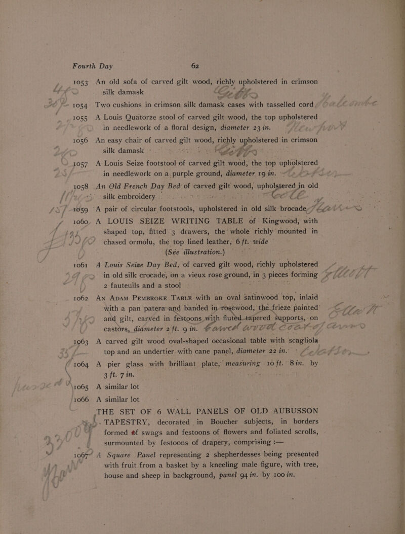 1053 An old sofa of carved gilt wood, richly Upupisteret in crimson silk damask Cg ey L5- 1054. Two cushions in crimson silk daprasle' cases pith tasselled cord 1055 A Louis Quatorze stool of carved gilt wood, the top upholstered in needlework of a floral design, diameter 23 in. 1056 An easy chair of carved eu seer richly ee in crimson silk damask ; rm PE 7 iy 1057 A Louis Seize footstool of carved gilt Houd: the top agar in needlework on a.purple ground, diameter 19 in. ~~ 1058 An Old French Day Bed of carved fae! wood, eae in old ‘ silk embroidery .. ©. :- » i p, a vf rosg ‘A pair of circular footstools, upholstered in old silk brocade~ ee. tr 1060. A LOUIS SEIZE WRITING TABLE of Kingwood, with 1061 1062 shaped top, fitted 3 drawers, the’ whole richly mounted in chased ormolu, the top lined leather, 6 ft. eed . A Louis Seize Day Bed, of carved gilt wood, richly upholstered Pg in old silk crocade, on a vieux rose ground, ‘in 1 3 pieces forming . 2 fauteuils and a stool ; . An Apam PEMBROKE TaBLE with an oval satinwood top, inlaid and gilt, carved in festoons. with a tapered EMpROES on A carved gilt wood oval-shaped occasional table with Neaalinla top and an undertier..with cane panel, diameter 22 in. A pier glass. with brilliant plate,’ measuring | 10 ft.” Bin. by 3 ft. 7 1n. formed #f swags and festoons of flowers and foliated scrolls, surmounted by festoons of drapery, comprising :— A Square Panel representing 2 shepherdesses being presented with fruit from a basket by a kneeling male figure, with tree, house and sheep in background, panel 94 in. by 100%n,