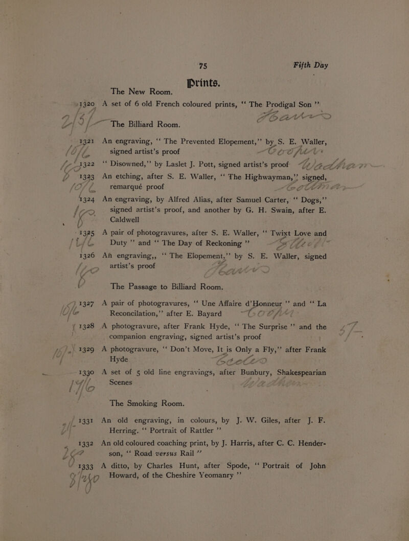 Prints. The New Room. a] ag A set of 6 old French coloured prints, ‘‘ The aah Son ’ f i ss r Ah. we Ah 5 ¢ ia | ee (Pewee, o ew Ld | en The Billiard Room. . 1321 An engraving, ‘‘ The Prevented Elopement,’’ Py S. E. Waller, signed artist’s proof ~COCG fit ive - Y &amp; 1322 ‘‘ Disowned,’’ by Laslet J. Pott, signed artist’s proof YY, 13.23 An etching, after S. E. Waller, ‘‘ The abs ci signed, , remarqué proof be DOHT#? C4 = 1324 An engraving, by Alfred Alias, after Samuel Carter, ‘‘ Dogs,’’ signed artist’s proof, and another by G. H. Swain, after E. fY Caldwell x 325 A pair of photogravures, after S. E. Waller, ‘ Tyaxt Love ty /L Duty ”’ and ‘‘ The Day of Reckoning ”’ “Se Z JA ‘a ae j/ 1326 An engraving,, ‘‘ The Ryan S by S. ae Waller, pence artist’s proof Papi te a The Passage to Billiard Room. 39,1327. A pair of photogravures, ““ Une Affaire d’Honneur ’’ and ‘‘ La Ue Reconcilation,’’ after E. Bayard “OCOCCf- . y 1328 A photogravure, after Frank Hyde, ‘‘ The Surprise ’’ and the companion engraving, signed artist’s proof ; i 1329 A photogravure, ‘‘ Don’t Move, It_ is Only a Fly,’ after Frank Hyde fat at &lt;n “ 1330 A set of 5 old line engravings, after pale Shakespearian Scenes The Smoking Room. . / 1331 An old engraving, in colours, by J. W. Giles, after J. F. ”? Herring, ‘‘ Portrait of Rattler _ 1332 Anold ae coaching print, by J. Harris, after C. C. Hender- Y aad son, ‘‘ Road versus Rail ”’ V1 1333 -A ditto, by Charles Hunt, after Be ‘Portrait of John OIy Howard, of the Cheshire Yeomanry ”’ p |W (} vv