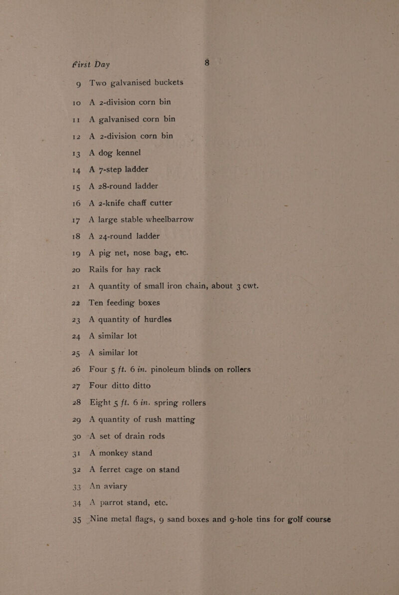 g Two galvanised buckets 10 A 2-division corn bin i: A galvanised corn bin 12 A 2-division corn bin 13. A dog kennel 14 A 7-step ladder 15 A 28-round ladder 16 A 2-knife chaff cutter 17 A large stable wheelbarrow 18 A 24-round ladder 19 A pig net, nose bag, etc. 20 Rails for hay rack 21 A quantity of small iron chain, about 3 cwt. 22 Ten feeding boxes 23 A quantity of hurdles 24 A similar lot 25 A similar lot 26 Four 5 ft. 6 in. pinoleum blinds on rollers 27 Four ditto ditto 28 Eight 5 ft. 6 in. spring rollers 29 A quantity of rush matting 30 A set of drain rods 31 A monkey stand 32 A ferret cage on stand 33. An aviary 34. A parrot stand, etc. 35 Nine metal flags, 9 sand boxes and g-hole tins for golf course