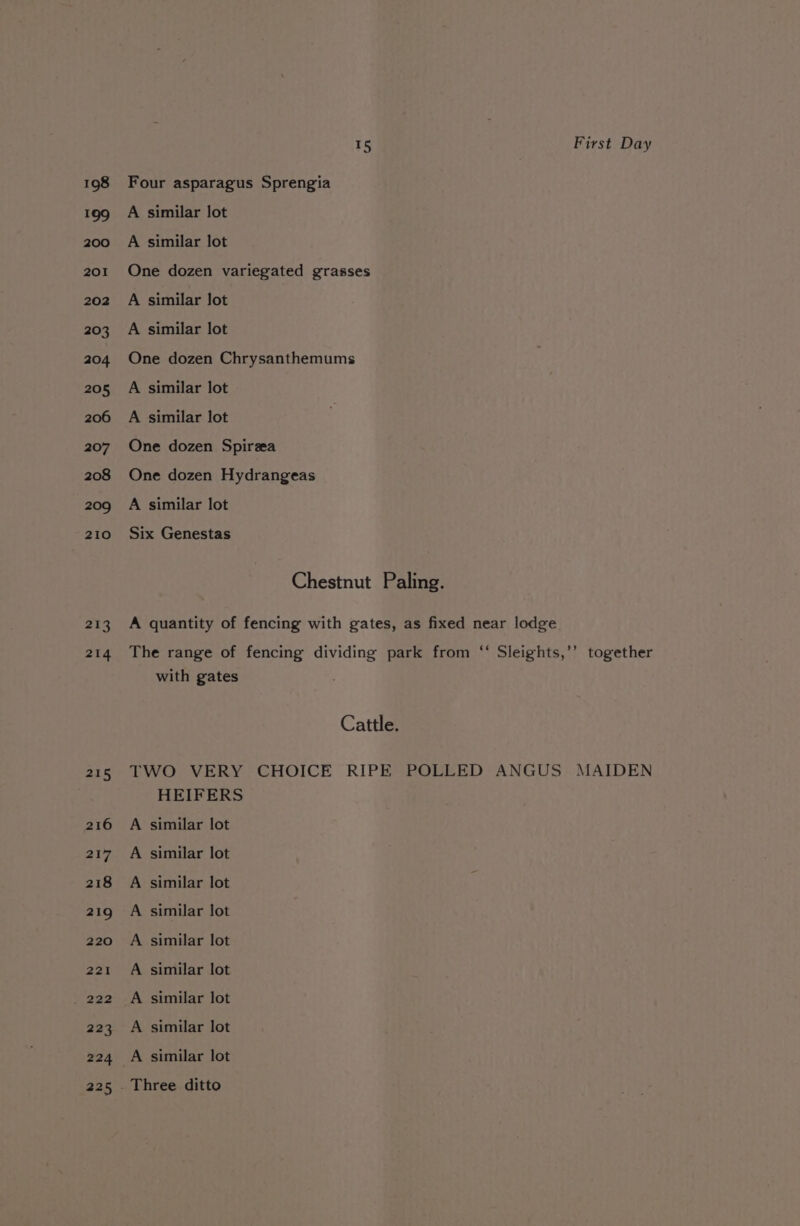 198 199 200 201 202 203 204 205 206 207 208 209 210 213 214 at 216 217 218 219 220 221 223 224 225 15 Four asparagus Sprengia A similar lot A similar lot One dozen variegated grasses A similar lot A similar lot One dozen Chrysanthemums A similar lot A similar lot One dozen Spirza One dozen Hydrangeas A similar lot Six Genestas First Day with gates HEIFERS A similar lot A similar lot A similar lot A similar lot A similar lot A similar lot A similar lot A similar lot