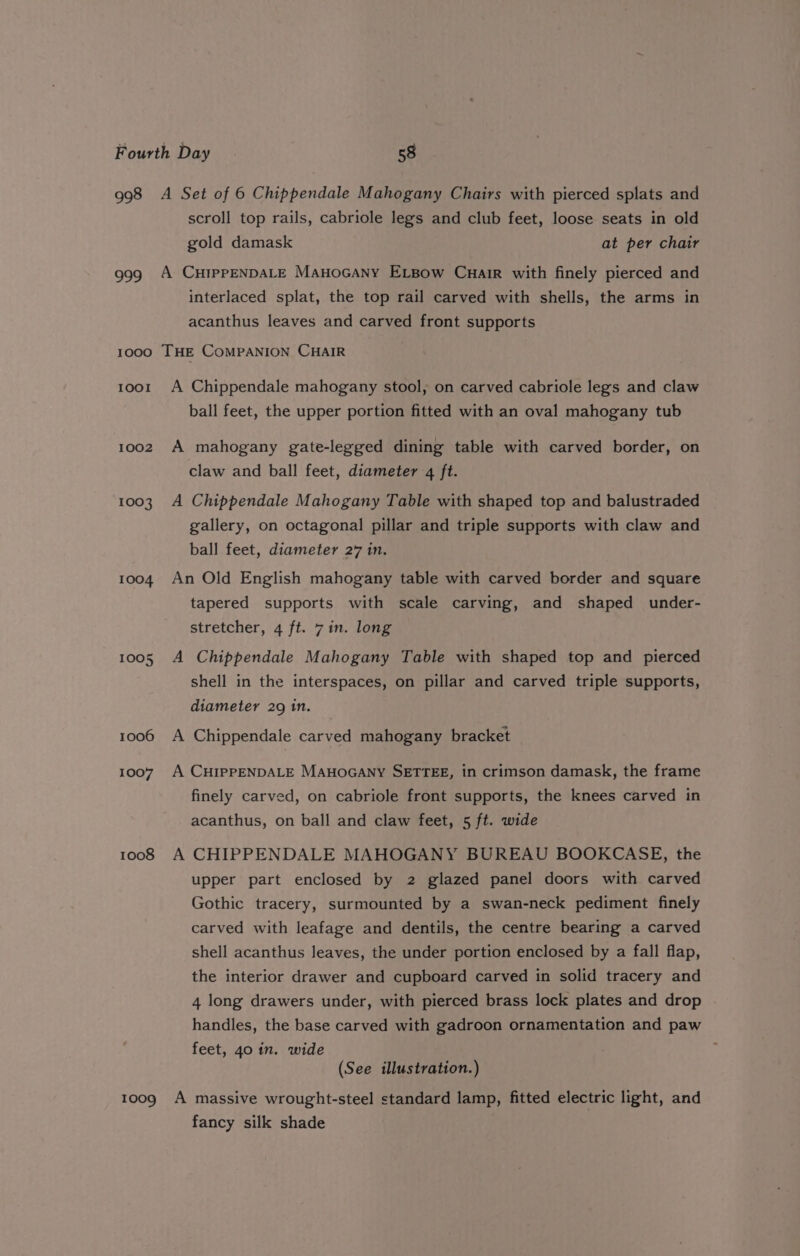 998 A Set of 6 Chippendale Mahogany Chairs with pierced splats and scroll top rails, cabriole legs and club feet, loose seats in old gold damask at per chair 999 A CHIPPENDALE ManoGAny ELBow Cuair with finely pierced and interlaced splat, the top rail carved with shells, the arms in acanthus leaves and carved front supports 1000 THE COMPANION CHAIR 1001 A Chippendale mahogany stool, on carved cabriole legs and claw ball feet, the upper portion fitted with an oval mahogany tub 1002 A mahogany gate-legged dining table with carved border, on claw and ball feet, diameter 4 ft. 1003 A Chippendale Mahogany Table with shaped top and balustraded gallery, on octagonal pillar and triple supports with claw and ball feet, diameter 27 in. 1004 An Old English mahogany table with carved border and square tapered supports with scale carving, and shaped under- stretcher, 4 ft. 7 in. long 1005 A Chippendale Mahogany Table with shaped top and pierced shell in the interspaces, on pillar and carved triple supports, diameter 29 1n. 1006 A Chippendale carved mahogany bracket 1007 A CHIPPENDALE MAHOGANY SETTEE, in crimson damask, the frame finely carved, on cabriole front supports, the knees carved in acanthus, on ball and claw feet, 5 ft. wide 10088 A CHIPPENDALE MAHOGANY BUREAU BOOKCASE, the upper part enclosed by 2 glazed panel doors with carved Gothic tracery, surmounted by a swan-neck pediment finely carved with leafage and dentils, the centre bearing a carved shell acanthus leaves, the under portion enclosed by a fall flap, the interior drawer and cupboard carved in solid tracery and 4 long drawers under, with pierced brass lock plates and drop handles, the base carved with gadroon ornamentation and paw feet, 4o in. wide (See illustration.) 1009 A massive wrought-steel standard lamp, fitted electric light, and fancy silk shade