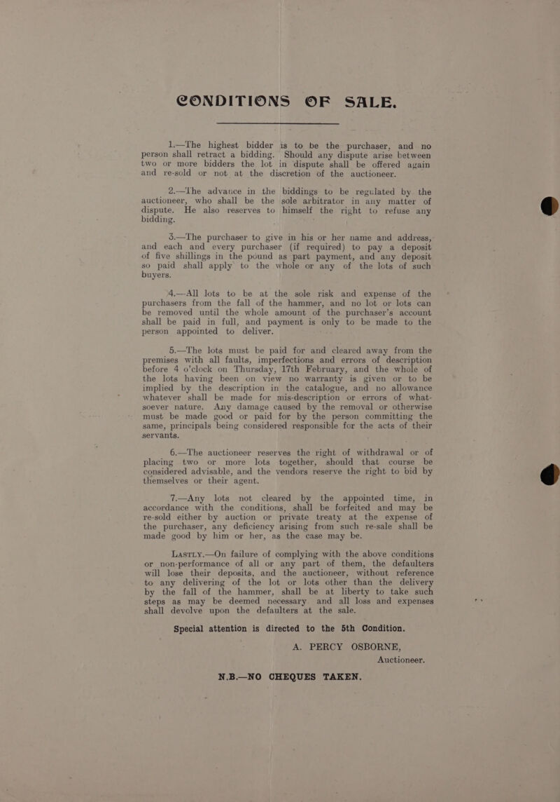 CONDITIONS OF SALE. 1.—The highest bidder is to be the purchaser, and no person shall retract a bidding. Should any dispute arise between two or more bidders the lot in dispute shall be offered again and re-sold or not at the discretion of the auctioneer. 2.—lhe advance in the biddings to be regulated by the auctioneer, who shall be the sole arbitrator in any matter of dispute. He also reserves to himself the right to refuse any bidding. 5.—The purchaser to give in his or her name and address, and each and every purchaser (if required) to pay a deposit of five shillings in the pound as part payment, and any deposit so paid shall apply to the whole or any of the lots of such buyers. 4.—-All lots to be at the sole risk and expense of the purchasers from the fall of the hammer, and no lot or lots can be removed until the whole amount of the purchaser’s account shall be paid in full, and payment is only to be made to the person appointed to deliver. 5.—The lots must be paid for and cleared away from the premises with all faults, imperfections and errors of description before 4 o’clock on Thursday, 17th February, and the whole of the lots having been on view no warranty is given or to be implied by the description in the catalogue, and no allowance whatever shall be made for mis-description or errors of what- soever nature. Any damage caused by the removal or otherwise must be made good or paid for by the person committing the same, principals being considered responsible for the acts of their servants. 6.—The auctioneer reserves the right of withdrawal or of placing two or more lots together, should that course be considered advisable, and the vendors reserve the right to bid by themselves or their agent. 7.—Any lots not cleared by the appointed time, in accordance with the conditions, shall be forfeited and may be re-sold either by auction or private treaty at the expense of the purchaser, any deficiency arising from such re-sale shall be made good by him or her, as the case may be. Lasrity.—On failure of complying with the above conditions or non-performance of all or any part of them, the defaulters will lose their deposits, and the auctioneer, without reference to any delivering of the lot or lots other than the delivery by the fall of the hammer, shall be at liberty to take such steps as may be deemed necessary. and all loss and expenses shall devolve upon the defaulters at the sale. Special attention is directed to the 5th Condition. A. PERCY OSBORNE, Auctioneer. N.B.—_NO CHEQUES TAKEN.