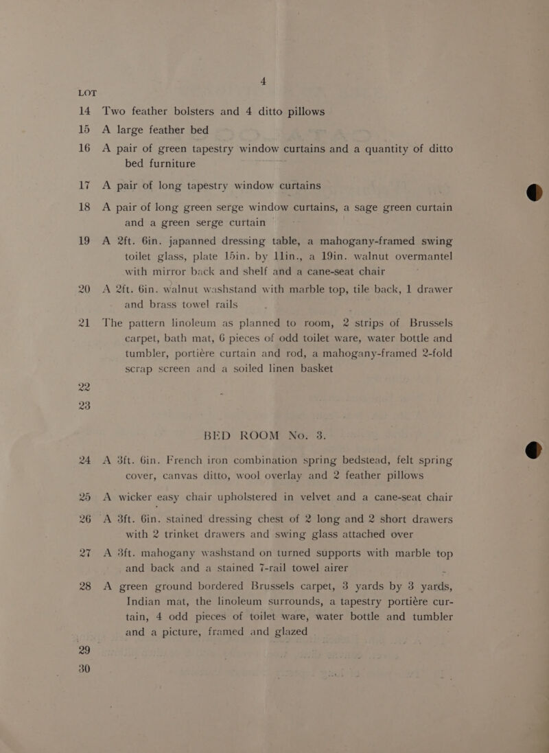 14 15 16 17 18 19 22 28 29 30 4 Two feather bolsters and 4 ditto pillows A large feather bed A pair of green tapestry window curtains and a quantity of ditto bed furniture ah A pair of long tapestry window curtains A pair of long green serge window curtains, a sage green curtain and a green serge curtain © A 2ft. 6in. japanned dressing table, a mahogany-framed swing toilet glass, plate 15in. by Llin., a 19in. walnut overmantel with mirror back and shelf and a cane-seat chair A 2ft. 6in. walnut washstand with marble top, tile back, 1 drawer and brass towel rails The pattern linoleum as planned to room, 2 strips of Brussels carpet, bath mat, 6 pieces of odd toilet ware, water bottle and tumbler, portiere curtain and rod, a mahogany-framed 2-fold scrap screen and a soiled linen basket BED ROOM No. 3. A 3ft. 6in. French iron combination spring bedstead, felt spring cover, canvas ditto, wool overlay and 2 feather pillows A wicker easy chair upholstered in velvet and a cane-seat chair with 2 trinket drawers and swing glass attached over A 3ft. mahogany washstand on turned supports with marble top and back and a stained 7-rail towel airer A green ground bordered Brussels carpet, 3 yards by 3 yards, Indian mat, the linoleum surrounds, a tapestry portiére cur- tain, 4 odd pieces of toilet ware, water bottle and tumbler and a picture, framed and glazed