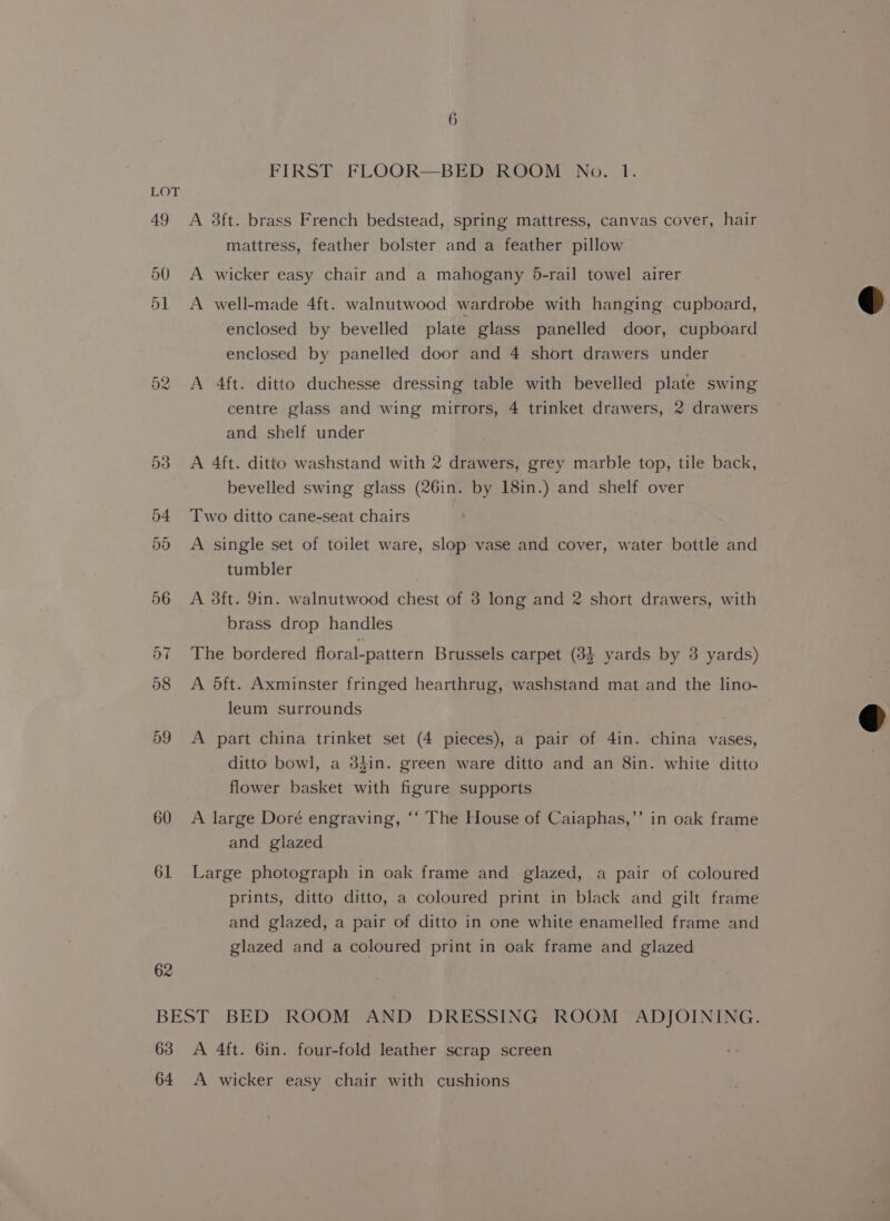 60 61 62 FIRST FLOOQR—BED ROOM No. 1. A 3ft. brass French bedstead, spring mattress, canvas cover, hair mattress, feather bolster and a feather pillow A wicker easy chair and a mahogany 5-rail towel airer A well-made 4ft. walnutwood wardrobe with hanging cupboard, enclosed by bevelled plate glass panelled door, cupboard enclosed by panelled door and 4 short drawers under A 4ft. ditto duchesse dressing table with bevelled plate swing centre glass and wing mirrors, 4 trinket drawers, 2 drawers and shelf under A 4ft. ditto washstand with 2 drawers, grey marble top, tile back, bevelled swing glass (26in. by 18in.) and shelf over Two ditto cane-seat chairs A single set of toilet ware, slop vase and cover, water bottle and tumbler A 3ft. 9in. walnutwood chest of 3 long and 2 short drawers, with brass drop handles The bordered floral-pattern Brussels carpet (33 yards by 3 yards) A 5ft. Axminster fringed hearthrug, washstand mat and the lino- leum surrounds A part china trinket set (4 pieces), a pair of 4in. china vases, ditto bowl, a 3din. green ware ditto and an 8in. white ditto flower basket with figure supports A large Doré engraving, ‘‘ The House of Caiaphas,’’ in oak frame and glazed Large photograph in oak frame and glazed, a pair of coloured prints, ditto ditto, a coloured print in black and gilt frame and glazed, a pair of ditto in one white enamelled frame and glazed and a coloured print in oak frame and glazed 63 64 A 4ft. 6in. four-fold leather scrap screen A wicker easy chair with cushions