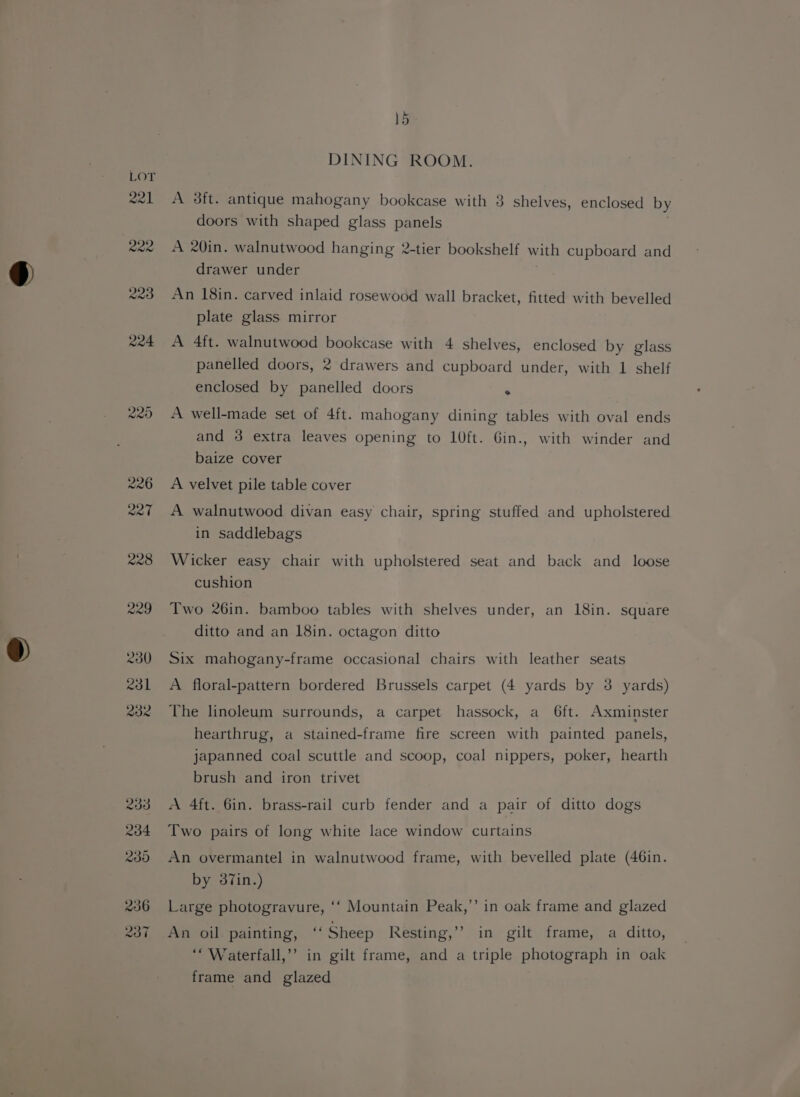 Lor wel Rae 223 R24 15 DINING ROOM. A 3ft. antique mahogany bookcase with 8 shelves, enclosed by doors with shaped glass panels A 20in. walnutwood hanging 2-tier bookshelf with cupboard and drawer under . An 18in. carved inlaid rosewood wall bracket, fitted with bevelled plate glass mirror A 4ft. walnutwood bookcase with 4 shelves, enclosed by glass panelled doors, 2 drawers and cupboard under, with 1 shelf enclosed by panelled doors ° A well-made set of 4ft. mahogany dining tables with oval ends and 3 extra leaves opening to 10ft. Gin., with winder and baize cover A velvet pile table cover A walnutwood divan easy chair, spring stuffed and upholstered in saddlebags Wicker easy chair with upholstered seat and back and loose cushion Two 26in. bamboo tables with shelves under, an 18in. square ditto and an 18in. octagon ditto Six mahogany-frame occasional chairs with leather seats A floral-pattern bordered Brussels carpet (4 yards by 3 yards) The linoleum surrounds, a carpet hassock, a 6ft. Axminster hearthrug, a stained-frame fire screen with painted panels, japanned coal scuttle and scoop, coal nippers, poker, hearth brush and iron trivet A 4ft. 6in. brass-rail curb fender and a pair of ditto dogs Two pairs of long white lace window curtains An overmantel in walnutwood frame, with bevelled plate (46in. by 387in.) Large photogravure, ‘‘ Mountain Peak,’’ in oak frame and glazed An oil painting, ‘Sheep Resting,’ in gilt frame, a ditto, ‘“Waterfall,’’ in gilt frame, and a triple photograph in oak frame and glazed