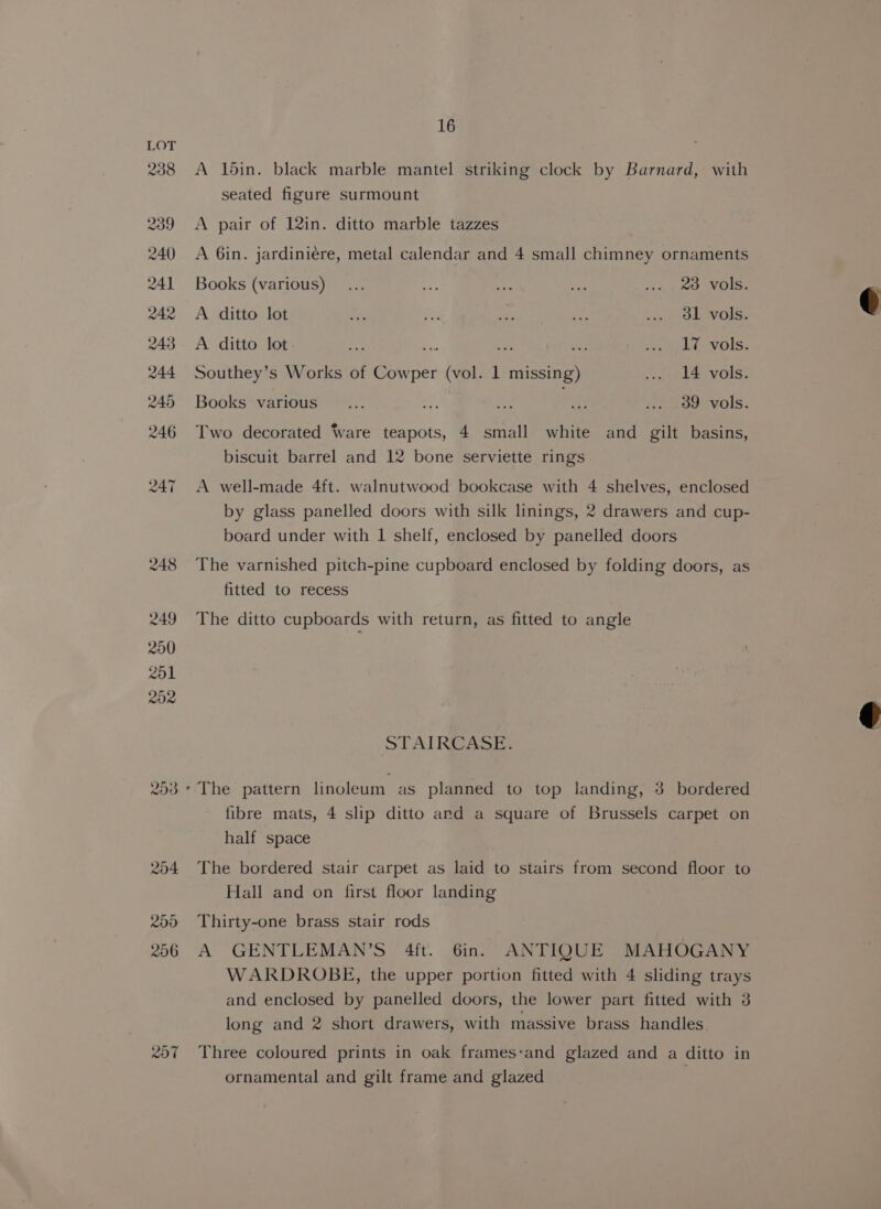 A 16in. black marble mantel striking clock by Barnard, with seated figure surmount A pair of 12in. ditto marble tazzes A 6in. jardiniére, metal calendar and 4 small chimney ornaments Books (various)... # 4 fe ... 29 vols. A ditto lot wn eb a nd 5) Oe VOLS: A ditto lot aye a ies Se ks nla -vols. Southey’s Works of Cowper (vol. 1 missing) ree b@sVOIS. Books various _... ae Fe ai ... 39 vols. Two decorated Ware teapots, 4 small white and gilt basins, biscuit barrel and 12 bone serviette rings A well-made 4ft. walnutwood bookcase with 4 shelves, enclosed by glass panelled doors with silk linings, 2 drawers and cup- board under with 1 shelf, enclosed by panelled doors The varnished pitch-pine cupboard enclosed by folding doors, as fitted to recess The ditto cupboards with return, as fitted to angle STAIRCASE. fibre mats, 4 slip ditto and a square of Brussels carpet on half space The bordered stair carpet as laid to stairs from second floor to Hall and on first floor landing Thirty-one brass stair rods A GENTLEMAN’S 4ft. 6in. ANTIQUE MAHOGANY WARDROBE, the upper portion fitted with 4 sliding trays and enclosed by panelled doors, the lower part fitted with 3 long and 2 short drawers, with massive brass handles Three coloured prints in oak frames-and glazed and a ditto in ornamental and gilt frame and glazed