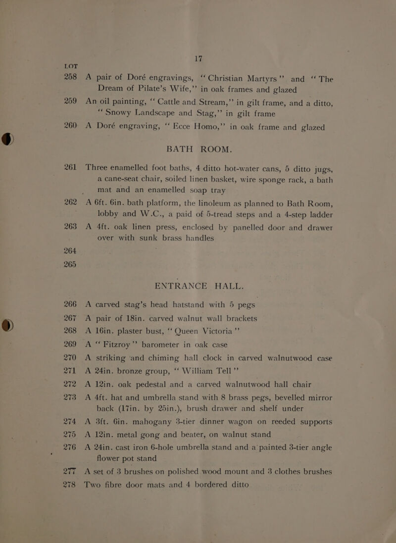 J 208 R09 260 261 Lia A pair of Doré engravings, ‘‘ Christian Martyrs’? and “ The Dream of Pilate’s Wife,’ in oak frames and glazed An oil painting, ‘‘ Cattle and Stream,”’ in gilt frame, and a ditto, “Snowy Landscape and Stag,’’ in gilt frame A Doré engraving, ‘‘ Ecce Homo,’’ in oak frame and glazed BATH ROOM. Three enamelled foot baths, 4 ditto hot-water cans, 5 ditto jugs, a cane-seat chair, soiled linen basket, wire sponge rack, a bath mat and an enamelled soap tray A 6ft. 6in. bath platform, the linoleum as planned to Bath Room, lobby and W.C., a paid of 5-tread steps and a 4-step ladder A 4ft. oak linen press, enclosed by panelled door and drawer over with sunk brass handles ENTRANCE HALL. carved stag’s head hatstand with 5 pegs pair of 18in. carved walnut wall brackets 16in. plaster bust, “‘ Queen Victoria ”’ &gt; &gt; &gt; Pb “ Fitzroy’? barometer in oak case A striking and chiming hall clock in carved walnutwood case A 24in. bronze group, ‘‘ William Tell ”’ A 12in. oak pedestal and a carved walnutwood hall chair A 4ft. hat and umbrella stand with 8 brass pegs, bevelled mirror back (17in. by 25in.), brush drawer and shelf under A 3ft. 6in. mahogany 3-tier dinner wagon on reeded supports A 12in. metal gong and beater, on walnut stand A 24in. cast iron 6-hole umbrella stand and a painted 38-tier angle flower pot stand A set of 3 brushes on polished wood mount and 3 clothes brushes Two fibre door mats and 4 bordered ditto