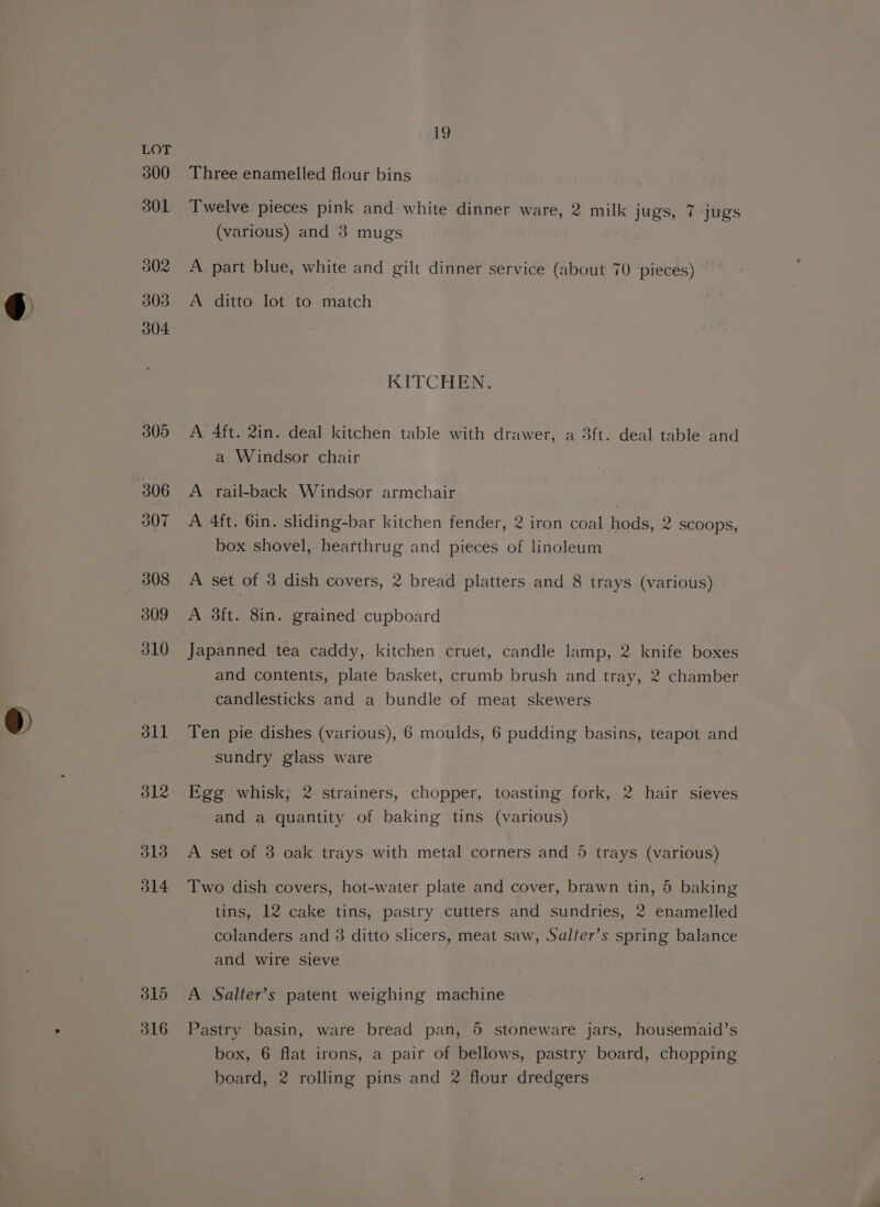 315 316 19 Three enamelled flour bins Twelve pieces pink and white dinner ware, 2 milk jugs, 7 jugs (various) and 3 mugs A part blue, white and gilt dinner service (about 70 pieces) A ditto lot to match KTTCHEN, A 4ft. 2in. deal kitchen table with drawer, a 3ft. deal table and a Windsor chair A 4ft. 6in. sliding-bar kitchen fender, 2 iron coal hods, 2 scoops, box shovel, hearthrug and pieces of linoleum A set of 3 dish covers, 2 bread platters and 8 trays (various) A 3ft. 8in. grained cupboard Japanned tea caddy, kitchen cruet, candle lamp, 2 knife boxes and contents, plate basket, crumb brush and tray, 2 chamber candlesticks and a bundle of meat skewers Ten pie dishes (various), 6 moulds, 6 pudding basins, teapot and sundry glass ware Egg whisk, 2 strainers, chopper, toasting fork, 2 hair sieves and a quantity of baking tins (various) A set of 3 oak trays with metal corners and 5 trays (various) Two dish covers, hot-water plate and cover, brawn tin, 5 baking tins, 12 cake tins, pastry cutters and sundries, 2 enamelled colanders and 3 ditto slicers, meat saw, Salter’s spring balance and wire sieve A Salter’s patent weighing machine Pastry basin, ware bread pan, 5 stoneware jars, housemaid’s box, 6 flat irons, a pair of bellows, pastry board, chopping board, 2 rolling pins and 2 flour dredgers