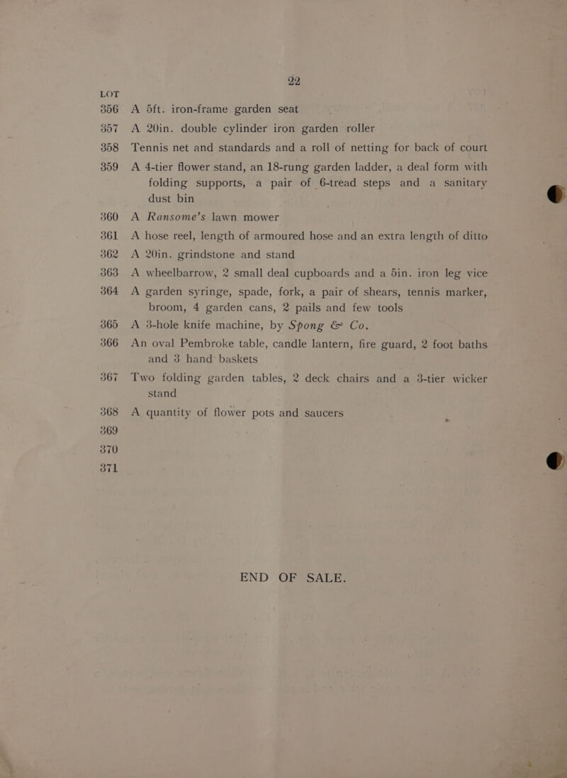 306 ooT 308 359 360 361 362 363 364 365 366 367 368 369 370 OTL 22 A 5ft. iron-frame garden seat A 20in. double cylinder iron garden roller Tennis net and standards and a roll of netting for back of court A 4-tier flower stand, an 18-rung garden ladder, a deal form with folding supports, a pair of 6-tread steps and a sanitary dust bin A Ransome’s lawn mower A hose reel, length of armoured hose and an extra length of ditto A 20in. grindstone and stand A wheelbarrow, 2 small deal cupboards and a din. iron leg vice A garden syringe, spade, fork, a pair of shears, tennis marker, broom, 4 garden cans, 2 pails and few tools A 3-hole knife machine, by Spong &amp; Co. An oval Pembroke table, candle lantern, fire guard, 2 foot baths and 3 hand’ baskets Two folding garden tables, 2 deck chairs and a 3-tier wicker stand A quantity of flower pots and saucers END OF SALE.