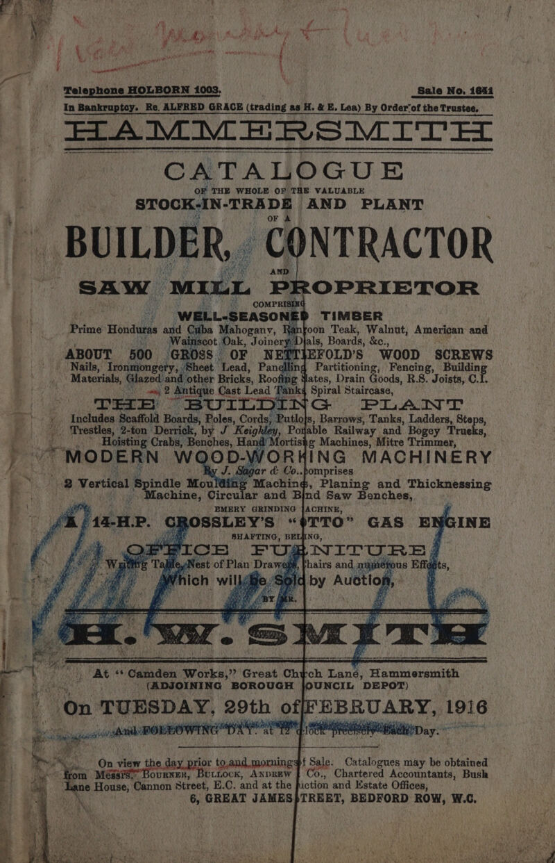 iy we % p ? ve aS ae ay Be i ll x 2 yt» ta: 7 f « \ “ie hd sean eee ot { fowl A Kegan } Telephone HOLBORN 1003, tah aes Sale No, 1644 in Bankruptcy. Re. ALFRED GRACE (trading as H. &amp; E. Lea) By Order‘of the Trustee. FIAMMERSMITEL CATALOGUE oF THE WHOLE OF TRE VALUABLE STOCKAN-TRADE AND PLANT BUILDER ‘CONTRACTOR AND. SAW MILL PROPRIETOR i a COMPRISING e WELL-SEASONE TIMBER Prime Honduras os Cuba Mahogany, foon Teak, Walnut, American and Wainscot Oak, Joinery, Djals, Boards, &amp;c., ABOUT 500 GROSS OF NEPTIEFOLD'Ss WOOD SCREWS Nails, Ironmongery, : Sheet Lead, Panelling Partitioning, Fencing, Building Materials, Glazed: and other Bricks, Roofing ates, Drain Goods, R.S. Joists, C.I. fon sat 2 Sahay Cast Lead Tanks Spiral Staircase, Baer Det Ey BUILDI y PLAINT es Includes Scaffold Boards, Relies. Cords, ‘Putlo}s, Barrows, Tanks, Ladders, Steps, | / Trestles, 2-ton Derrick, by J Keighley, Poyable Railway and. Bogey Trueks, . Hoisting Crabs, Benches, Hand Mortiste Machines, Mitre Trimmer, , MODERN: WQOD- VORHING MACHINERY T o..pomprises 2 2 Vertical Spindle Moul si ng Maching, Planing and Thicknessing ., Machine, Circular and Bind Saw Benches, ) EMERY GRINDING JACHINE, | # LOSSLEY’S “$TTO” GAS EN i SHAFTING, BELING, . NITURE |} hairs and, ra etous Efe by Auction INE “At ‘‘ Camden Works,” Great Chy Gh Lané, Hammersmith (ADJOINING BOROUGH jJOUNCIL DEPOT) “on TUESDAY. 20th offFEBRUARY, 1916 On view the day prion to. and morning sf t Sale Catalogues may be obtained ore Méssi@” Bournen, Buttock, Anprew | Co., Chartered Accountants, Bush Lane House, Cannon Street, E.C. and at the fiction and Estate Offices, 6, GREAT JAMES|TREET, BEDFORD ROW, W.C,