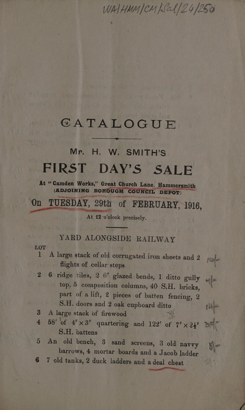 GATALOGUE Mr. H. W. SMITH’S FIRST DAY’S SALE At “Camden Works,” Great Church Lane, _ Hammer mith (ADJOINING BOROUGH DEPOT) capa {RC ERAT Ry On TUESDAY, 29th of FEBRUARY, 1916, ata. Attn: 42 “0 Moc: precisely. YARD ALONGSIDE RAILWAY LOT 1 A large stack of old corrugated iron sheets and 2 flights of cellar steps top. 5 composition columns, 40 S.H, bricks, part of a lift, 2 pieces of batten fencing, 2 S.H. doors and 2 oak cupboard ane 3 A large stack of firewood 4 58! of 4x3! quartering and 122’ af pay S.H. battens 5 An old bench, 3 sand screens, 3 old navvy barrows, 4 mortar boards and a Jacob ladder 6 7 old tanks, 2 duck ladders and a deal chest