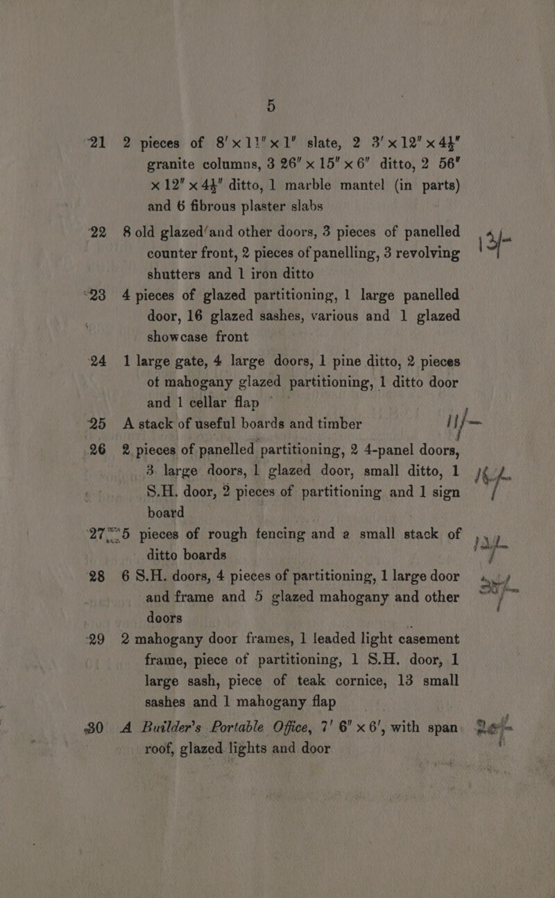21 22 25 26 5 2 pieces of 8’x1!x1 slate, 2 3'x12x 4h granite columns, 3 26 x 15 x6 ditto, 2 56 x 12 x 44 ditto, 1 marble mantel (in parts) and 6 fibrous plaster slabs 8 old glazed‘and other doors, 3 pieces of panelled counter front, 2 pieces of panelling, 3 revolving shutters and 1 iron ditto 4 pieces of glazed partitioning, 1 large panelled door, 16 glazed sashes, various and 1 glazed showcase front 1 large gate, 4 large doors, 1 pine ditto, 2 pieces ot mahogany glazed partitioning, 1 ditto door and 1 cellar flap © \3/- 2 pieces of panelled partitioning, 2 4-panel doors, 3. large doors, 1 glazed door, small ditto, 1 S.H. door, 2 pieces of partitioning and 1 sign board 28 29 ditto boards 6 S.H. doors, 4 pieces of partitioning, 1 large door and frame and 5 glazed mahogany and other doors 2 mahogany door frames, | leaded light casement frame, piece of partitioning, 1 S.H. door, 1 large sash, piece of teak cornice, 13 small sashes and 1 mahogany flap roof, glazed lights and door bd &lt; i ne