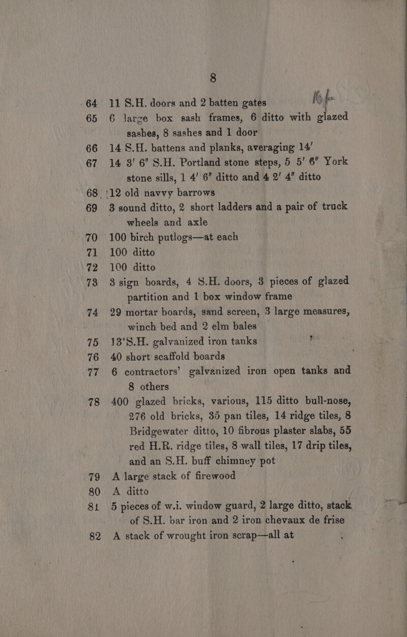 79 80 81 82 8 11 S.H. doors and 2 batten gates It f 6 large box sash frames, 6 ditto with glazed sashes, 8 sashes and 1 door 14 S.H. battens and planks, averaging 14’ 14 3' 6 S.H. Portland stone steps, 5 5’ 6 York stone sills, 1 4’ 6 ditto and 4 2’ 4 ditto 3 sound ditto, 2 short ladders and a pair of truck wheels and axle 100 ditto 100 ditto 8 sign boards, 4 S.H. doors, 3 pieces of glazed partition and 1 box window frame 29 mortar boards, sand screen, 3 large measures, winch bed and 2 elm bales 13°S.H. galvanized iron tanks 40 short scaffold boards 6 contractors’ galvanized iron open tanks and 8 others 400 glazed bricks, various, 115 ditto bull-nose, 276 old bricks, 35 pan tiles, 14 ridge tiles, 8 Bridgewater ditto, 10 fibrous plaster slabs, 55 can and an 8.H. buff chimney pot A large stack of firewood A ditto 5 pieces of w.i. window guard, 2 large ditto, stack of S.H. bar iron and 2 iron chevaux de frise A stack of wrought iron scrap—all at