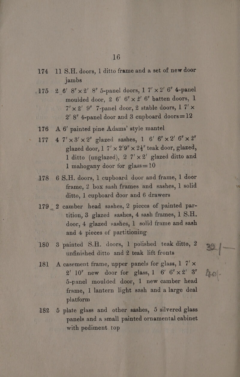 174 11°8.H. doors, 1 ditto frame and a set of new door jambs 175 2 6! 8x 2! 8 5-panel doors, 1 7’ x 2' 6 4-panel moulded door, 2 6’ 6 x 2’ 6 batten doors, 1 7'x 2! 9 7-panel door, 2 stable doors, 1 7’ x 2' 8 4-panel door and 3 cupboard doors=12 176 A 6’ painted pine Adams’ style mantel 177. 4 7'x3'x2 glazed sashes, 1 6’ 6 x2! 6 x2! glazed door, 1 7’ x 2'9 x 24 teak door, glazed, 1 ditto (unglazed), 2 7'x2' glazed ditto and 1 mahogany door for glass=10 178 68.H. doors, 1 cupboard door and frame, 1 door frame, 2 box sash frames and sashes, 1 solid ditto, 1 cupboard door and 6 drawers 179, 2 camber head sashes, 2 pieces of painted par- tition, 3 glazed sashes, 4 sash frames, 1 8.H. door, 4 glazed sashes, 1 solid frame and sash and 4 pieces of partitioning 180 3 painted S.H. doors, 1 polished teak ditto, 2 unfinished ditto and 2 teak lift fronts 181 A casement frame, upper panels for glass, 1 7’ x 2' 10 new door for glass, 1 6’ 6x2' 3” 5-panel moulded door, 1 new camber head frame, 1 lantern light sash and a large deal platform 182 6 plate glass and other sashes, 5 silvered glass panels and a small painted ornamental cabinet with pediment top