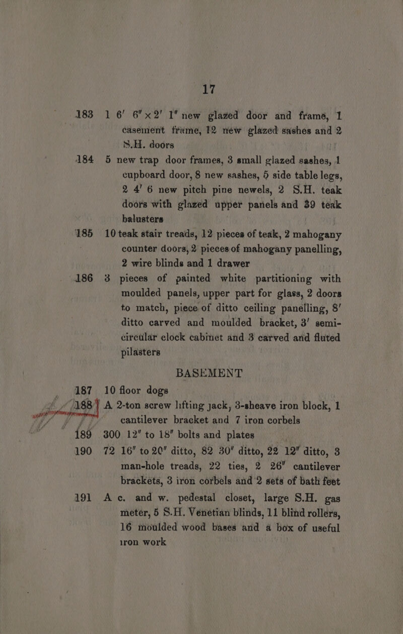 183 1 6’ 6x2' I new glazed door and frame, 1 casement frame, 12 néw glazed sashes and 2 S.H. doors | 184 5 new trap door frames, 3 small glazed sashes, 1 cupboard door, 8 new sashes, 5 side table legs, 2 4’ 6 new pitch pine newels, 2 S.H. teak doors with glazed upper panels and 39 teak balusters 185 10 teak stair treads, 12 pieces of teak, 2 mahogany counter doors, 2 pieces of mahogany panelling, 2 wire blinds and 1 drawer moulded panels, upper part for glass, 2 doors to match, piece of ditto ceiling panelling, 8’ ditto carved and moulded bracket, 3’ semi- circular clock cabinet ant 3 carved and fluted pilasters BASEMENT 187 10 floor dogs cantilever bracket and 7 iron corbels 489 300 12” to 18 bolts and plates : | 190 72 16” to 2C ditto, 82 30 ditto, 22 12” ditto, 3 man-hole treads, 22 ties, 2 26 cantilever brackets, 3 iron corbels and ‘2 sets of bath feet 191 Ac. and w. pedestal closet, large S.H. gas meter, 5 S.H. Venetian blinds, 11 blind rollers, 16 moulded wood bases and a box of useful iron work