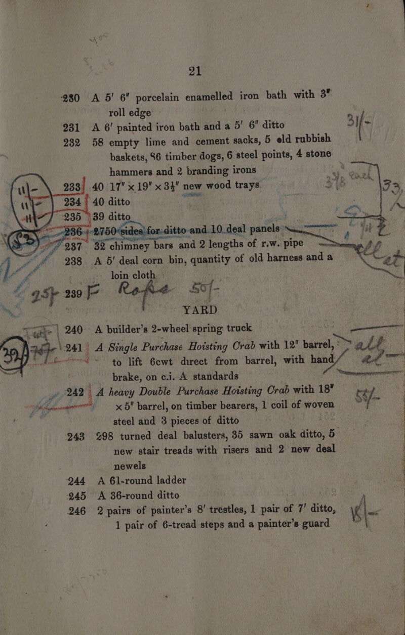 980 A 5’ 6 porcelain enamelled iron bath with 3 roll edge 231 <A 6! painted iron bath and a 5’ 6 ditto 232 58 empty lime and cement sacks, 5 eld rubbish baskets, 96 timber dogs, 6 steel points, 4 stone hammers and 2 branding irons 233) 40 17 19 x34 new wood trays 234 | 40 ditto ne 89 ditto ae , wer 364-2750 ‘sides'for-ditto. and.10. deal panels. ae rT Sy 987 32 c! chimney hars and 2 lengths of r.w. pipe aes Yi 288 A 6! deal corn bin, quantity of old harness and a Se “dh loin cloth | i ot “a5 239 Refer: SO/- ; YARD } 240 A builder’s 2-wheel spring truck | cent Tea | FA 241° A Single Purchase Hoisting Crab with 12 ie alt item to lift 6ewt direct from barrel, with hand / aie brake, on c.j. A standards “comemeerennreorris 242 | _A heavy Double Purchase Hoisting Crab with 18 te ae hime x 5 barrel, on timber bearers, 1 coil of woven i: ik : ‘be steel and 3 pieces of ditto Pike | | 248 %98 turned deal balusters, 35 sawn oak ditto,5 ; new stair treads with risers and 2 new deal relist | “ug newels 244 A 61-round ladder 245 <A 36-round ditto . 246 2 pairs of painter’s 8! trestles, 1 pair of 7’ dee, «\- 1 pair of 6-tread steps and a painter's guard lh IN ee a Ss rare se a ee ee eS eee