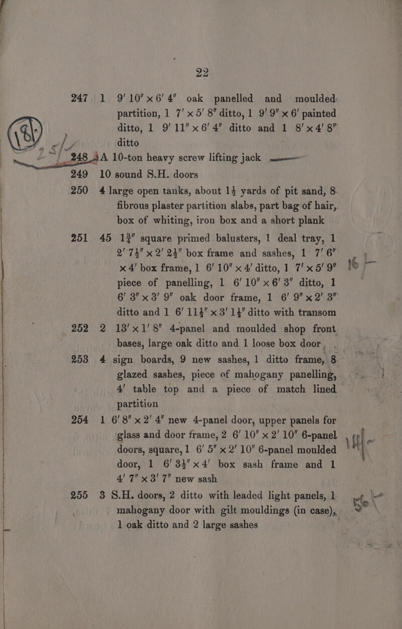 lS se neti nel a a a nee ne ee! oe re ee naman ent ane , « } . &lt;a &amp; } A 22 partition, 1 7’ x 5’ 8 ditto, 1 9'9x 6’ painted ditto 251 252 253 254 255 a) 10 sound 8.H. doors box of whiting, iron box and a short plank 45 1% square primed balusters, 1 deal tray, 1 2''74 x 2' 24 box frame and sashes, 1 7’ 6 x 4' box frame, 1 6’ 10 x 4! ditto, 1 7’ x 5' 9 piece of panelling, 1 6’ 10 x 6’ 3” ditto, 1 ditto and ] 6’ 114 x 3'14 ditto with transom 2 13'x1'8 4-panel and moulded shop front bases, large oak ditto and 1 loose box door, , glazed sashes, piece of mahogany panelling, 4’ table top and a piece of match lined partition 1 6'8 x 2' 4 new 4-panel door, upper panels for glass and door frame, 2 6' 10 x 2' 10 6-panel doors, square, 1 6’ 5 x 2' 10 6-panel moulded door, 1 6'34x4' box sash frame and 1 4' 7 x 3' 7 new sash 3 S.H. doors, 2 ditto with leaded light panels,