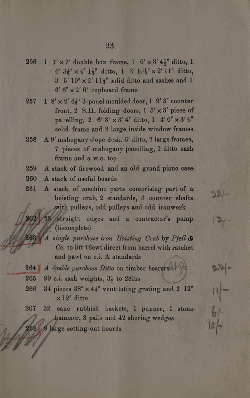 256 1 7'x7' double box frame, | 6’ x3! 44 ditto, 1 6’ 34 x 4' 14 ditto, 1 3’ 103x2'11 ditto, 3 5'10x2' 114 solid ditto and sashes and 1 6' 6” x 2' 6 cupboard frame 257 1 8'x 2!’ 44 3-panel moulded door, 1 93 counter front, 2 8.H. folding doors, 1 5’ x 3! piece of panelling, 2 6! 3 x3! 4 ditto, 1 4'6 x 3/6 solid frame and 2 large inside window frames. 258 A9' mahogany slope desk, 6’ ditto, 2 large frames, 7 pieces of mahogany panelling, 1 ditto sash. frame and a w.c. top | 259 A stack of firewood and an old grand piano case. 260 A stack of useful boards 261 &lt;A stack of machine parts comprising part of a ‘ hoisting crab, 2 standards, 3 counter shafts. oe Z a geith pulleys, odd pulleys and odd ironwork i Aetraight edges and a contractor’s pump, ke o&gt; B/E £3 ‘4  (incomplete) ; 83 FA single purchase iron Hoisting Crab by Pfeil &amp; Co. to lift 16cwt direct from barrel with ratchet and pawl on c.i. A standards ; 264) A double purchase Ditto on timber bearers. Ly A m7» 265 99 c.i. sash weights, 34 to 28lbs RS pe 266 34 pieces 38” x 44 ventilating grating and 2 12” \\~ x 12 ditto 267 32 cane rubbish baskets, 1 punner, 1 stone- Pee 4 j 4 ¢hammer, 8 pails and 42 shoring wedges | é. 8 re setting-out boards iD as