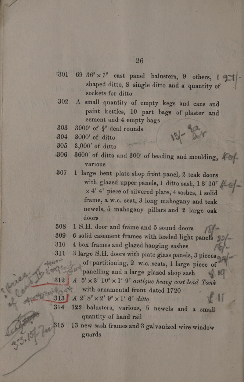 301 69 36x7 cast panel balusters, 9 others, 1 oa | . : shaped ditto, 8 single ditto and a quantity of =| sockets for ditto 302 A small quantity of empty kegs and cans and paint kettles, 10 part bags of plaster and cement and 4 empty bags 303 3000! of deal rounds fA, 304 3000! of ditto il. a oe 305 3,000! of ditto 306 3600! of ditto and 300! of beading and moulding, KE Of | various | 307 1 large bent plate shop front panel, 2 teak doors with glazed upper panels, 1 ditto sash, 1 3! 10 fue _ x 4! 4 piece of silvered plate, 4 sashes, 1 solid frame, a w.c. seat, 3 long mahogany and teak newels, 5 mahogany pillars and 2 large oak doors 308 1%.H. door and frame and 5 sound doors f- 309 6 solid casement frames with leaded light panel ay: 310 4 box frames and glazed hanging sashes Ae 3 large 8.H. doors with plate glass panels, 3 sien uns oy |, of ‘partitioning, 2 w.c, seats, 1 large piece on . a hie d wi =f a panelling and a large glazed shop sash s 0 ah i a, A 5'x2' 10 x 1' 9 antique heavy cast lead Tank at » Po 0% with ornamental front dated 1720 ; ¥ » ~ eit he 313 A 2' 8x2' 9 x1! 6 ditto 3 Af 4 a . 8314 122 balusters, various, 5 newels and a small ee - quantity of hand rail AE EA GE REE LO ear , : “B15 13 new sash frames and 3 galvanized wire window 1/48 4 [ ; guards