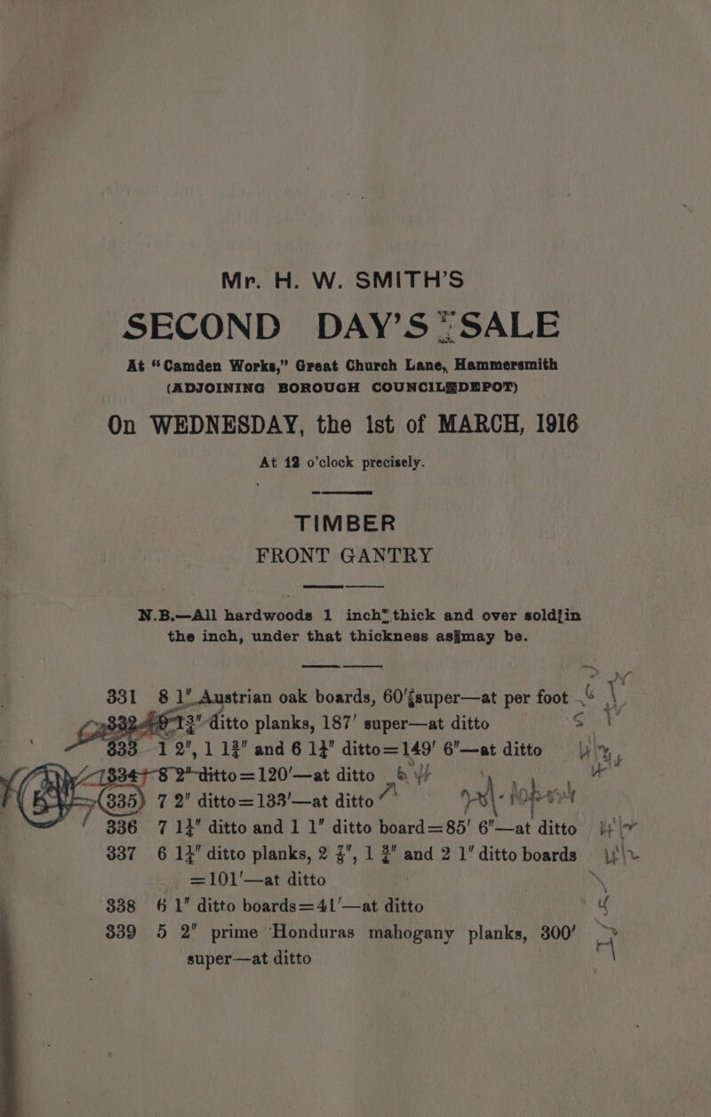 Mr. H. W. SMITH’S SECOND DAY’S*SALE At “Camden Works,” Great Church Lane, Hammersmith (ADJOINING BOROUGH COUNCILEDEPOT) On WEDNESDAY, the ist of MARCH, 1916 At 12 o'clock precisely. TIMBER FRONT GANTRY Se) N.B.—All hardwoods 1 inch* thick and over soldfin the inch, under that thickness as¥may be. pa. pee 8 1’ Austrian oak boards, 60'{super—at per foot ,“ ve Deer T 3 ditto planks, 187’ super—at ditto S 1 2,1 12 and 6 13 ditto=149' 6’—at ditto hy ; : 8 2-ditto=120'’—at ditto 6 ¥/ ao a 7 2 ditto=133’—at ditto“ ¥\- hopavh 336 7 14 ditto and 1 1” ditto board =85' 6—at ditto} | 337 6 13 ditto planks, 2 3, 1 2 and 2 1dittoboards jj) _- =101'—at ditto ch 4 338 6 1 ditto boards=41'—at ditto 339 5 2 prime Honduras mahogany planks, 300’ BS super—at ditto