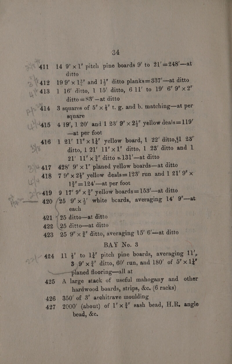 411 14 9’x1 pitch pine boards 9’ to 91' =248’—at | ditto » 412 199 12 and 1 ditto planks=337'—at ditto \ 413 1 16! ditto, 1 15! ditto, 6 11’ to 19’ 6 Q x 2 ditto =83' —at ditto \. 414 3 squares of 5'x 3 t. g. and b. matching—at per square ‘415 419, 1 20’ and 1 23’ 9 x 23 yellow deals = 119’ | —at per foot . , 416 1 21! 11 x14 yellow board, 1 22’ ditto,§1 23) al ditto, 1 21’ 11” x1 ditto, 1 23' ditto and L 21' 11 x 2 ditto = 131’—at ditto “417 428’ 9 x1 planed yellow boards—at ditto . 13=124'—at per foot 419 9 17’ 9x 2 yellow boards=153'—at ditto \ each 421 % 25 ditto—at ditto 422 25 ditto—at ditto 493 25 9 x # ditto, averaging 15’ 6’—at ditto BAY No. 3 . 424 11 } to 12 pitch pine boards, averaging il), 3.9 x ¢' ditto, 60! run, and 180’ of 5 x 13 planed flooring—all at 425 A large stack of useful mahogany and other hardwood boards, strips, &amp;c. (6 racks) 426 350! of 3 architrave moulding 427 2000’ (about) of 1 x 3?” sash bead, H.R. angle bead, &amp;c. :