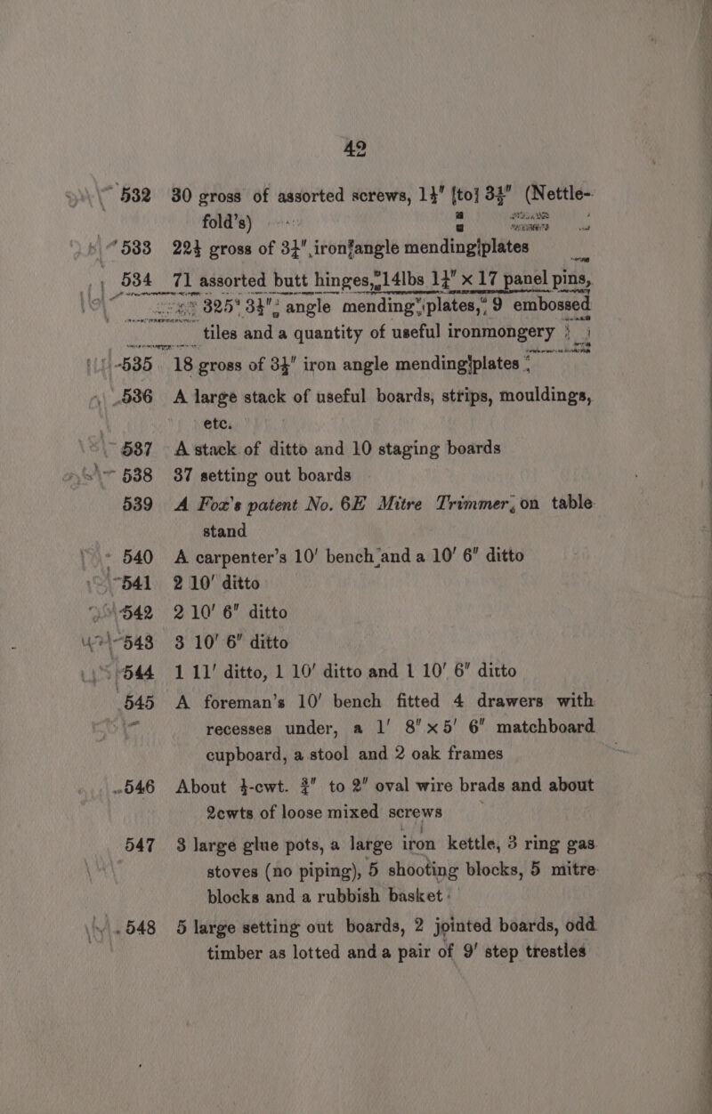 ~ 532 583 eet 42 30 gross of assorted screws, 14” ito} 32” (N bkam fold’s) ©: manent) | au 224 gross of 3+ ironfangle iiidnifle pieiteee 4 71 assorted butt hinges,.14lbs 13 x 17 panel pins, ET ee © 825° 33? : angle mending, “plates,” 9 embossed 547 ie Radom A large stack of useful boards, strips, mouldings, etc. A stack of ditto and 10 staging boards 37 setting out boards A Foz’s patent No. 6E Mitre Trimmer, on table. stand A carpenter’s 10’ bench and a 10’ 6 ditto 2 10’ ditto 2 10' 6 ditto 3 10’ 6” ditto 1 11’ ditto, 1 10’ ditto and 1 10’ 6 ditto A foreman’s 10’ bench fitted 4 drawers with recesses under, a l' 8’ x5' 6 matchboard cupboard, a stool and 2 oak frames About 4-cwt. 2 to 2” oval wire brads and about 2cewts of loose mixed screws 3 large glue pots, a large iron kettle, 3 ring gas. blocks and a rubbish basket : timber as lotted anda pair of 9’ step trestles ee, ee ee | ~