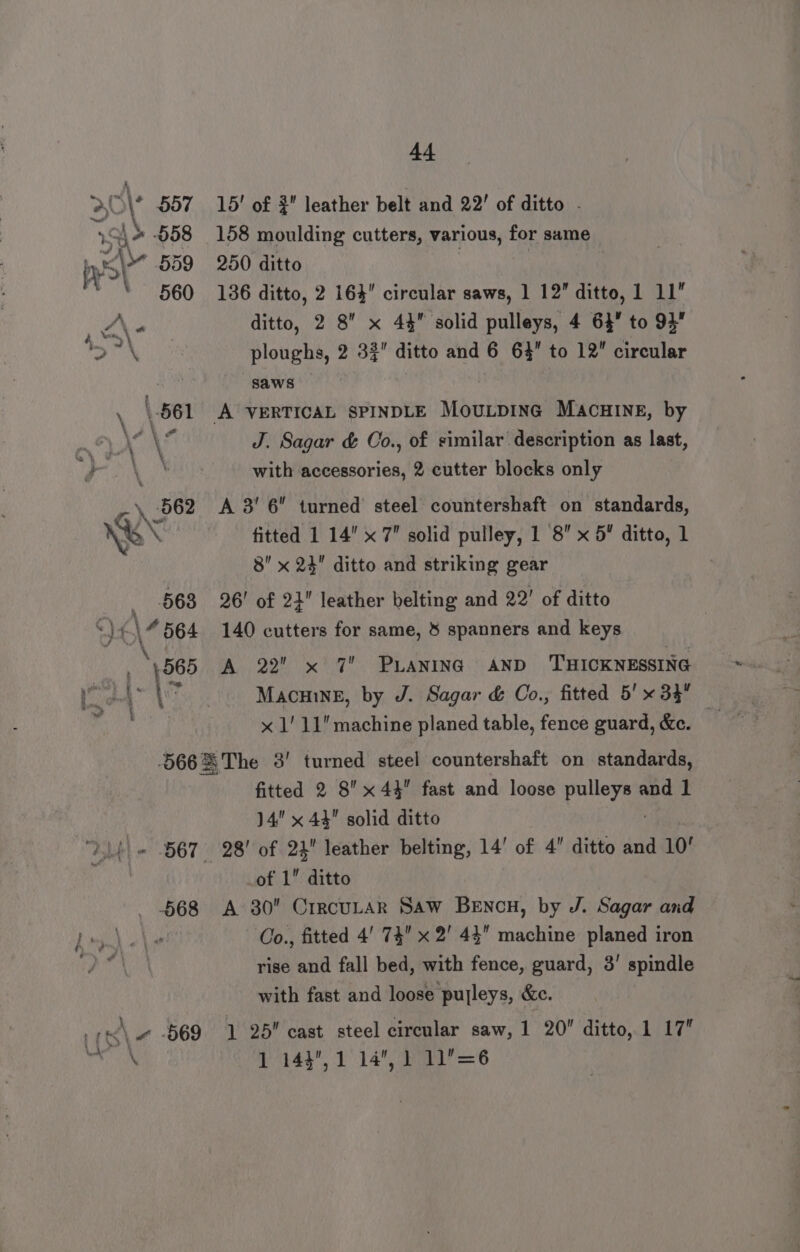 44 &gt;O\ 557 15! of 9 leather belt and 22! of ditto . S\* 558 158 moulding cutters, various, for same iy &lt;\* 559 250 ditto ‘ 560 186 ditto, 2 164 circular saws, 1 12 ditto, 1 11” , Z\« | ditto, 2 8 x 44 solid pulleys, 4 64” to 94” oN ploughs, 2 3% ditto and 6 63 to 12” circular | saws — \ \ 561 A VERTICAL SPINDLE MouLpinc MAcHINE, by mA AL J. Sagar &amp; Co., of similar description as last, Page Wiis with accessories, 2 cutter blocks only 562 A 3’ 6 turned steel countershaft on standards, Ves fitted 1 14 x 7 solid pulley, 1 '8 x 5 ditto, 1 8” x 24 ditto and striking gear 668 26! of 2} leather belting and 22’ of ditto 7 (\4 564 140 cutters for same, 8 spanners and keys ae , 565 A 22 x 7 PLANING AND THICKNESSING \ | Macmwe, by J. Sagar &amp; Co., fitted 5'x 33 — x 1! 11 machine planed table, fence guard, &amp;c. 566X%The 3' turned steel countershaft on standards, fitted 2 8 x44 fast and loose ‘agmmtk - and 1 14 x 44 solid ditto DL) « 567 28! of 2} leather belting, 14’ of 4 ditto and 10! _of 1” ditto 568 A 30 CrrcuLar Saw Bencn, by J. Sagar and Pat) elie Co., fitted 4' 74 x 2' 44” machine planed iron rise and fall bed, with fence, guard, 3’ spindle with fast and loose pulleys, &amp;e. 7 &lt;\ ~ 569 1 25 cast steel circular saw, 1 20 ditto, 1 17