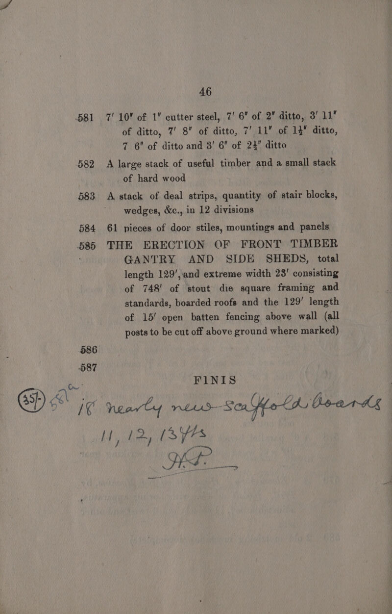 082 583 584 O89 46 of ditto, 7’ 8 of ditto, 7’ 11 of 14 ditto, 7 6 of ditto and 3’ 6” of 24” ditto A large stack of useful timber and a small stack of hard wood : A stack of deal strips, quantity of stair blocks, wedges, &amp;c., in 12 divisions 61 pieces of door stiles, mountings and panels THE ERECTION OF FRONT TIMBER GANTRY AND SIDE SHEDS, total length 129',and extreme width 23’ consisting of 748’ of ‘stout die square framing and standards, boarded roofs and the 129’ length of 15! open batten fencing above wall (all posts to be cut off above ground where marked)