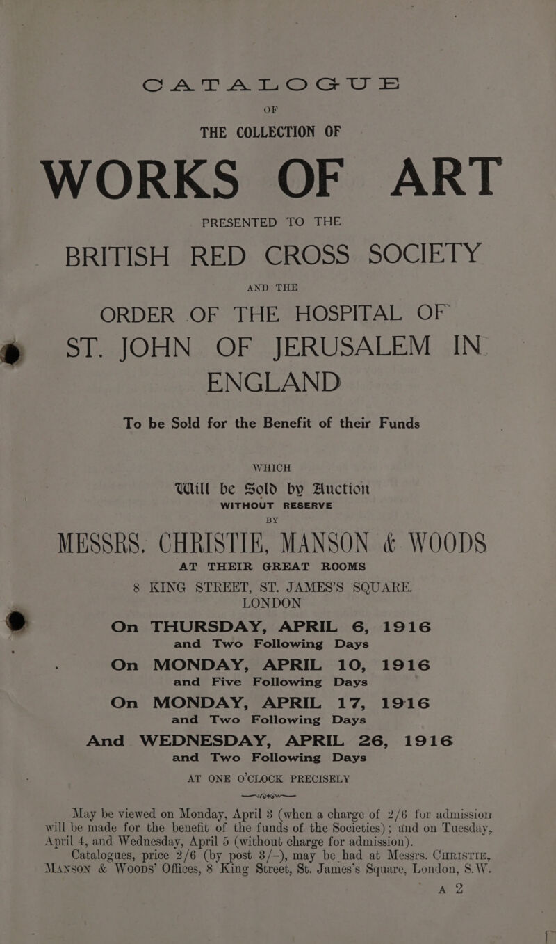 GSAT AMe® Gz UE OF THE COLLECTION OF WORKS OF ART PRESENTED TO THE BRITISH «RED: GROSS: SOCIETY AND THE ORDER OF THE HOSPITAL OF @ ST. JOHN OF JERUSALEM IN. ENGLAND To be Sold for the Benefit of their Funds WHICH Will be Sold by Auction WITHOUT RESERVE MESSRS, CHRISTIE, MANSON &amp; WOODS AT THEIR GREAT ROOMS 8 KING STREET, ST. JAMES’S SQUARE LONDON &amp; On THURSDAY, APRIL 6, 1916 and Two Following Days On MONDAY, APRIL 10, 1916 and Five Following Days On MONDAY, APRIL 17, 1916 and Two Following Days And WEDNESDAY, APRIL 26, 1916 and Two Following Days AT ONE O'CLOCK PRECISELY —Veortow—— May be viewed on Monday, April 3 (when a charge of 2/6 for admission will be made for the benefit of the funds of the Societies); and on Tuesday, April 4, and Wednesday, April 5 (without charge for admission). _ Catalogues, price 2/6 (by post 3/—), may be had at Messrs. CHRISTIE, Manson &amp; Woops’ Offices, 8 King Street, St. James’s Square, London, S.W. aa,