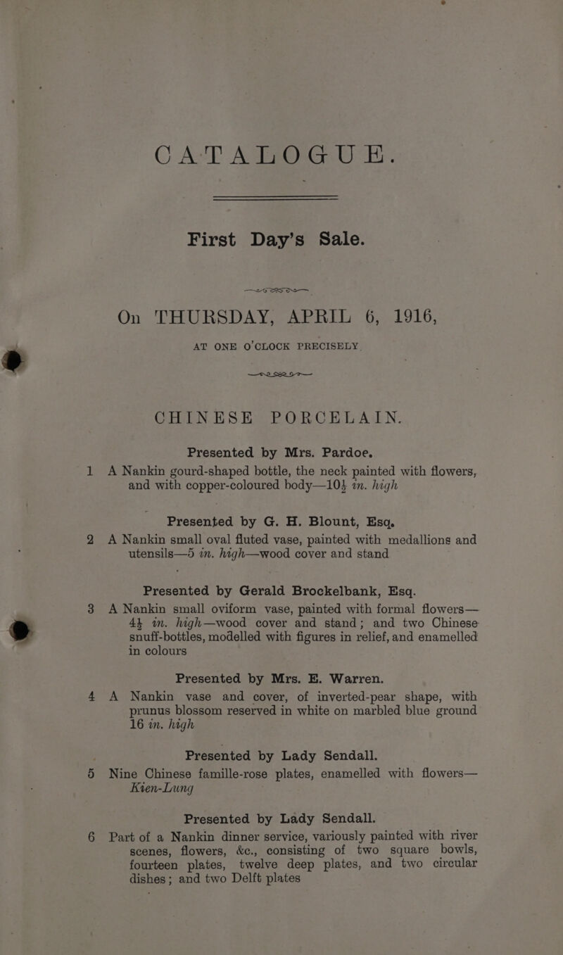 CAT AERORG AH: First Day’s Sale. —~6 SOS On THURSDAY, APRIL 6, 1916, AT ONE O CLOCK PRECISELY. CHINESE PORCELAIN. Presented by Mrs. Pardoe. A Nankin gourd-shaped bottle, the neck painted with flowers, and with copper-coloured body—10} a. high Presented by G. H. Blount, Esq. A Nankin small oval fluted vase, painted with medallions and utensils—d im. high—wood cover and stand Presented by Gerald Brockelbank, Esq. A Nankin small oviform vase, painted with formal flowers— 44 am. high—wood cover and stand; and two Chinese snuff-bottles, modelled with figures in relief, and enamelled in colours Presented by Mrs. E. Warren. A Nankin vase and cover, of inverted-pear shape, with prunus blossom reserved in white on marbled blue ground 16 in. high Presented by Lady Sendall. Nine Chinese famille-rose plates, enamelled with flowers— Kien-Lung Presented by Lady Sendall. Part of a Nankin dinner service, variously painted with river scenes, flowers, &amp;c., consisting of two square bowls, fourteen plates, twelve deep plates, and two circular dishes ; and two Delft plates