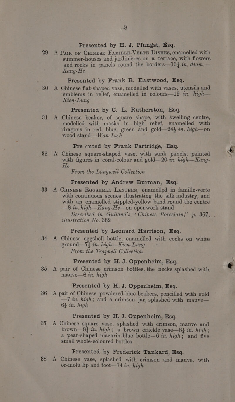 29 30 31 32 33 34 30 36 37 38 Presented by H. J. Pfungst, Esq. summer-houses and jardiniéres on a terrace, with flowers and rocks in panels round the borders—13} im. dram. — Kang-He Presented by Frank B. Eastwood, Esq. Chinese flat-shaped vase, modelled with vases, utensils and emblems in relief, enamelled in colours—19 im. high— Kten-Lung Presented by C. L. Rutherston, Esq. Chinese beaker, of square shape, with swelling centre, modelled with masks in. high relief, enamelled with dragons in red, blue, green and gold—24} in. high—on wood stand— Wan-Lich Pre ented by Frank Partridge, Esq. with figures in coral-colour and gold—20 in. high—Kang- He From the Langweil Collection Presented by Andrew Burman, Esq. CHINESE EGGsHELL LANTERN, enamelled in famille-verte with continuous scenes illustrating the silk industry, and with an enamelled stippled-yellow band round the centre —8 in. high—Kang-He—on openwork stand illustration No. 862 Presented by Leonard Harrison, Esq. Chinese eggshell bottle, enamelled with cocks on white ground—7} in. high—Kien-Lung From the Trapnell Collection Presented by H. J. Oppenheim, Esq. pair of Chinese crimson bottles, the necks splashed with mauve—8 in. high Presented by H. J. Oppenheim, Esq. —7 im. high; and a crimson jar, splashed with mauve— 64 in. high Presented by H. J. Oppenheim, Esq. Chinese square vase, splashed with crimson, mauve and brown—8} in. high; a brown crackle vase—8} in. high ; a pear-shaped mazarin-blue bottle—6 in. high; and five small whole-coloured bottles Fresented by Frederick Tankard, Esq. Chinese vase, splashed with crimson and mauve, with or-molu lip and foot—14 in. high Ae