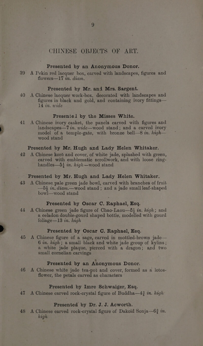 39 40 41 42 CHINESE OBJECTS OF ART. Presented by an Anonymous Donor. A Pekin red lacquer box, carved with landscapes, figures and flowers—17 11. diam. Presented by Mr. and Mrs. Sargent. A Chinese lacquer work-box, decorated with landscapes and figures in black and gold, and containing ivory fittings— 14 in. wide Presentel by the Misses White. A Chinese ivory casket, the panels carved with figures and landscapes—1 in. wide—wood stand; and a carved ivory model of a temple-gate, with bronze bell—8 im. high— wood stand Presented by Mr. Hugh and Lady Helen Whitaker. A Chinese koré and cover, of white jade, splashed with green, carved with emblematic scrollwork, and with loose ring- handles—d1 in. high —wood stand 43 44 46 47 48 A Chinese pale green jade bowl, carved with branches of fruit —5} in. diam.—wood stand ; and a jade small leaf-shaped bowl—wood stand Presented by Oscar C. Raphael, Esq. A Chinese green jade figure of Chao-Laou—8&amp;} in. high; and a celadon double-gourd shaped bottle, modelled with gourd fohage—13 a. high Presented by Oscar C. Raphael, Esq. A Chinese figure of a sage, carved in mottled-brown jade— 6 in. high; a small black and white jade group of kylins; a white jade plaque, pierced with a dragon; and two small cornelian carvings Presented by an Anonymous Donor. A Chinese white jade tea-pot and cover, formed as a lotos- flower, the petals carved as characters Presented by Imre Schwaiger, Esq. A Chinese carved rock-crystal figure of Buddha—4# in. hagh Presented by Dr. J. J. Acworth. A Chinese carved rock-crystal figure of Dakoid Sonja—6# an. high