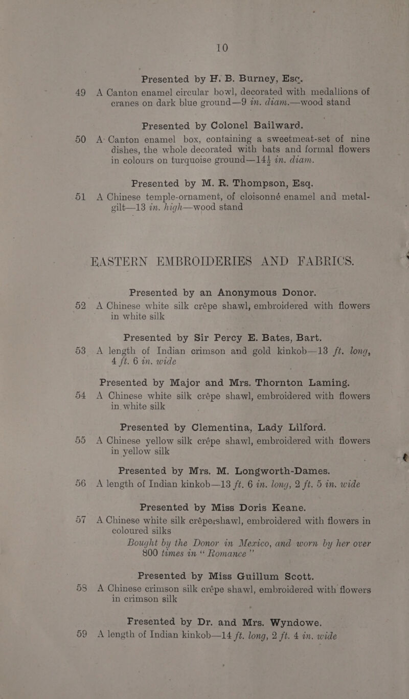 Presented by H. B. Burney, Esc. 49 &lt;A Canton enamel circular bowl, decorated with medallions of cranes on dark blue ground—9 wm. diam.—wood stand Presented by Colonel Bailward. 50 A&gt;Canton enamel box, containing a sweetmeat-set of nine dishes, the whole decorated with bats and formal flowers in colours on turquoise ground—144 am. diam. Presented by M. R. Thompson, Esq. 51 A Chinese temple-ornament, of cloisonné enamel and metal- vilt—13 in. high—wood stand EASTERN EMBROIDERIES AND FABRICS. Presented by an Anonymous Donor. 52 A Chinese white silk crépe shawl, embroidered with flowers in white silk 53 A length of Indian crimson and gold kinkob—13 ft. long, 4 ft. 6 mn. wide Presented by Major and Mrs. Thornton Laming. 54 A Chinese white silk crépe shawl, embroidered with flowers in white silk Presented by Clementina, Lady Lilford. 5d A Chinese yellow silk crépe shawl, embroidered with flowers in yellow silk Presented by Mrs. M. Longworth-Dames. 56 A length of Indian kinkob—13 ft. 6 in. long, 2 ft. 5 in. wide Presented by Miss Doris Keane. A Chinese white silk crépesshawl, embroidered with flowers in coloured silks Bought by the Donor in Mexico, and worn by her over 800 tomes in Romance ”’ Presented by Miss Guillum Scott. 58 A Chinese crimson silk crépe shawl, embroidered with flowers in crimson silk Fresented by Dr. and Mrs. Wyndowe. A length of Indian kinkob—14 ft. long, 2 ft. 4 in. wide on CO &gt;