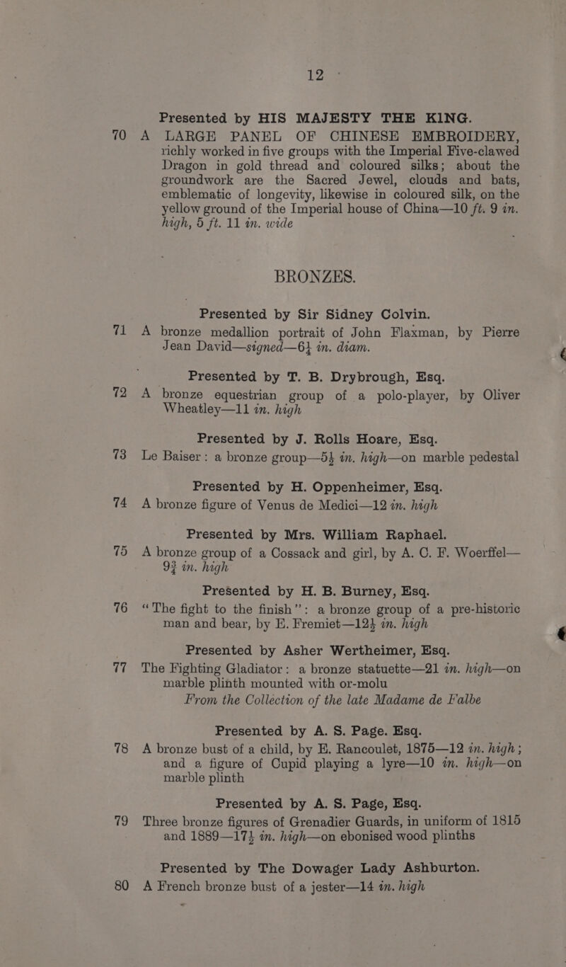 70 71 72 13 74 75 76 77 78 79 80 12 Presented by HIS MAJESTY THE KING. A LARGE PANEL OF CHINESE EMBROIDERY, richly worked in five groups with the Imperial Five-clawed Dragon in gold thread and coloured silks; about the groundwork are the Sacred Jewel, clouds and bats, emblematic of longevity, likewise in coloured silk, on the yellow ground of the Imperial house of China—10 ft. 9 in. high, 5 ft. 11 in. wide BRONZES. Presented by Sir Sidney Colvin. A bronze medallion portrait of John Flaxman, by Pierre Jean David—signed—6} in. diam. Presented by T. B. Drybrough, Esq. A bronze equestrian group of a polo-player, by Oliver Wheatley—11 in. high Presented by J. Rolls Hoare, Esq. Le Baiser: a bronze group—5} in. high—on marble pedestal Presented by H. Oppenheimer, Esq. A bronze figure of Venus de Medici—12 in. high Presented by Mrs. William Raphael. A bronze group of a Cossack and girl, by A. C. F. Woerffel— 92 in. high Presented by H. B. Burney, Esq. “The fight to the finish”: a bronze group of a pre-historic man and bear, by H. Fremiet—124 on. high Presented by Asher Wertheimer, Esq. The Fighting Gladiator: a bronze statuette—21 in. high—on marble plinth mounted with or-molu From the Collection of the late Madame de Falbe Presented by A. 8S. Page. Esq. A bronze bust of a child, by E. Rancoulet, 1875—12 mn. high ; and a figure of Cupid playing a lyre—10 im. high—on marble plinth Presented by A. 8S. Page, Esq. Three bronze figures of Grenadier Guards, in uniform of 18190 and 1889—17} in. high—on ebonised wood plinths Presented by The Dowager Lady Ashburton. A French bronze bust of a jester—14 in. high