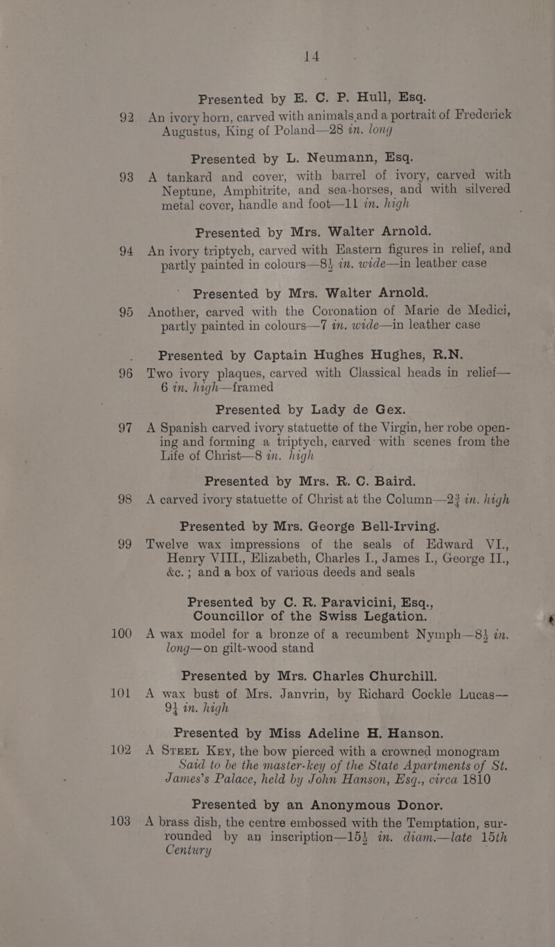 93 94 96 97 98 vo 100 101 102 103 14 Presented by E. C. P. Hull, Esq. An ivory horn, carved with animals and a portrait of Frederick Augustus, King of Poland—28 an. long Presented by L. Neumann, Esq. A tankard and cover, with barrel of ivory, carved with Neptune, Amphitrite, and sea-horses, and with silvered metal cover, handle and foot—1l im. high Presented by Mrs. Walter Arnold. An ivory triptych, carved with Eastern figures in relief, and partly painted in colours—8} in. wede—in leather case Presented by Mrs. Waiter Arnold. Another, carved with the Coronation of Marie de Medici, partly painted in colours—7 im. wide—in leather case Presented by Captain Hughes Hughes, R.N. Two ivory plaques, carved with Classical heads in relief— 6 in. hagh—tramed Presented by Lady de Gex. A Spanish carved ivory statuette of the Virgin, her robe open- ing and forming a triptych, carved’ with scenes from the Life of Christ—8 in. high Presented by Mrs. R. C. Baird. A carved ivory statuette of Christ at the Column—2? in. high Presented by Mrs. George Bell-Irving. Twelve wax impressions of the seals of Edward VL, Henry VIII., Elizabeth, Charles I., James I., George IL., &amp;e.; and a box of various deeds and seals Presented by C. R. Paravicini, Esq., Councillor of the Swiss Legation. A wax model for a bronze of a recumbent Nymph—8} in. long—on gilt-wood stand Presented by Mrs. Charles Churchill. A wax bust of Mrs. Janvrin, by Richard Cockle Lucas— 94 an. high Presented by Miss Adeline H. Hanson. A Sreet Key, the bow pierced with a crowned monogram Said to be the master-key of the State Apartments of St. James’s Palace, held by John Hanson, Esq., circa 1810 Presented by an Anonymous Donor. A brass dish, the centre embossed with the Temptation, sur- rounded by an inscription—154 im. diam.—late 15th Century .