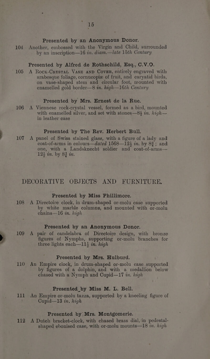 15 Presented by an Anonymous Donor. 104 Another, embossed with the Virgin and Child, surrounded by an inscription—16 in. diam.—late 15th Century Presented by Alfred de Rothschild, Esq., C.V.O. 105 A Rocx-CrystaL VasE AND Cover, entirely engraved with arabesque foliage, cornucopie of fruit, and caryatid birds, on vase-shaped stem and circular foot, mounted with enamelled gold border—8 in. high—1l6th Century Presented by Mrs. Ernest de la Rue. 106 A Viennese rock-crystal vessel, formed as a bird, mounted with enamelled silver, and set with stones—8$ i. high~ in leather case Presented by The Rev. Herbert Bull. 107 A panel of Swiss stained glass, with a figure of a lady and coat-of-arms in colours—dated 1568—124 im. by 82; and one, with a Landsknecht soldier and coat-of-arms—— 123 in. by 83 an. DECORATIVE OBJECTS AND FURNITURE. Presented by Miss Phillimore. 108 A Directoire clock, in drum-shaped or-molu case supported by white marble columns, and mounted with or-molu chains—16 in. high Presented by an Anonymous Donor. 109 A pair of candelabra of Directoire design, with bronze figures of Nymphs, supporting or-molu branches for three lights each—113 in. high Presented by Mrs. Hulburd. 110 An Empire clock, in drum-shaped or-molu case supported by figures of a dolphin, and with a medallion below chased with a Nymph and Cupid—17 in. high Presented_by Miss M. L. Bell. 111 An Empire or-molu tazza, supported by a kneeling figure of Cupid—13 in. high Presented by; Mrs. Montgomerie. 112 A Dutch bracket-clock, with chased brass dial, in pedestal- shaped ebonised case, with or-molu mounts—18 in. high