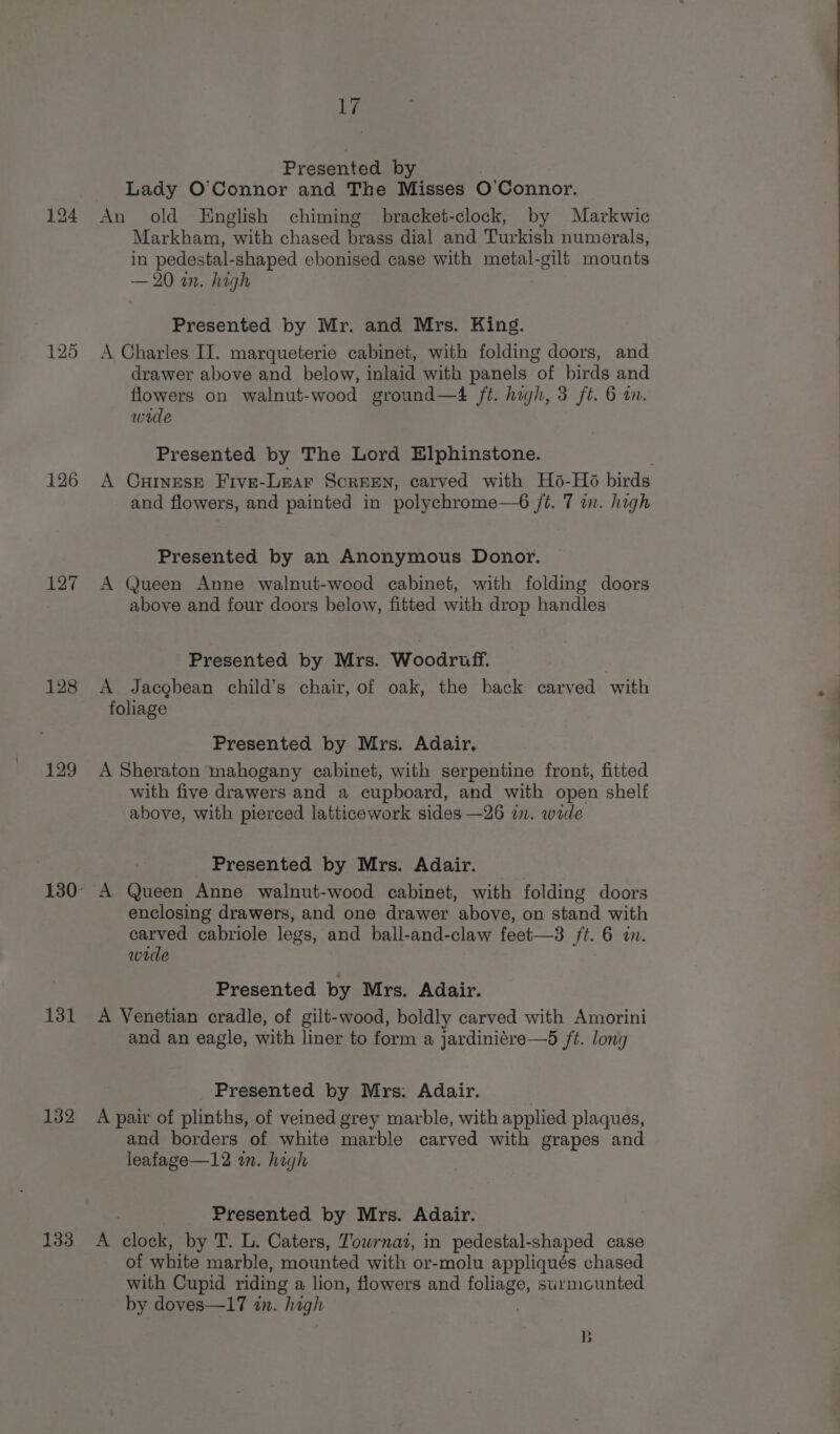 126 127 128 bi 131 132 133 Li Presented by . Lady O'Connor and The Misses O'Connor. An old English chiming bracket-clock, by Markwic Markham, with chased brass dial and Turkish numerals, in pedestal-shaped ebonised case with metal-gili mounts — 20 in. high Presented by Mr. and Mrs. King. A Charles II. marqueterie cabinet, with folding doors, and drawer above and below, inlaid with panels of birds and flowers on walnut-wood ground—4 ft. high, 3 ft. 6 i. wide Presented by The Lord Elphinstone. A Curnese Five-Lear ScREEN, carved with Hsé-Hé6 birds and flowers, and painted in polychrome—6 ft. 7 in. high Presented by an Anonymous Donor. A Queen Anne walnut-wood cabinet, with folding doors above and four doors below, fitted with drop handles Presented by Mrs. Woodruff. | A Jacgbean child’s chair, of oak, the back carved with foliage Presented by Mrs. Adair, A Sheraton mahogany cabinet, with serpentine front, fitted with five drawers and a cupboard, and with open shelf above, with pierced latticework sides —26 in. wide _ Presented by Mrs. Adair. 3 A Queen Anne walnut-wood cabinet, with folding doors enclosing drawers, and one drawer above, on stand with carved cabriole legs, and ball-and-claw feet—3 ft. 6 in. wide Presented by Mrs. Adair. A Venetian cradle, of gilt-wood, boldly carved with Amorini and an eagle, with liner to form a jardiniére—d ft. long Presented by Mrs: Adair. A pair of plinths, of veined grey marble, with applied plaques, and borders of white marble carved with grapes and leafage—12 an. high ; } Presented by Mrs. Adair. A clock, by T. L. Caters, Towrnai, in pedestal-shaped case of white marble, mounted with or-molu appliqués chased with Cupid riding a lion, flowers and foliage, surmounted by doves—17 in. high B