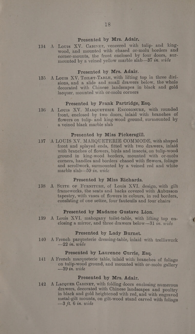 134 135 136 137 138 139 140 141 142 18 Presented by Mrs. Adair, A Lovis XY. Capixet, veneered with tulip- and king- wood, and mounted with chased or-molu borders and corner-mounts, the front enclosed by four doors, sur- mounted by a veined yellow marble slab—a7 an. wide Presented by Mrs. Adair. A Louis XV. Tomtet-TaBLe, with lifting top in three divi- sions, and a slide and small drawers below, the whole decorated with Chinese landscapes in black and gold lacquer, mounted with or-molu corners ‘Presented by Frank Partridge, Esq. A Louis XV. MarquEtTERIE ENCOIGNURE, with rounded front, enclosed by two doors, inlaid with branches of flowers on tulip- and king-wood ground, surmounted by a veined black marble slab Presented by Miss Pickersgill. front and splayed ends, fitted with two drawers, inlaid with branches of flowers, birds and insects, on tulip-wood ground in king-wood borders, mounted with or-molw corners, handles and borders chased with flowers, foliage and scrollwork, surmounted by a veined red and white marble slab—59 an. wide Presented by Miss Richards. A Suite or Furniture, of Louis XVI. design, with gilt frameworks, the seats and backs covered with Aubusson tapestry, with vases of flowers in colours, in red borders, consisting of one settee, four fauteuils and four chairs Presented by Madame Gustave Lion. A Louis XVI. mahogany toilet-table, with lifting top en- closing a mirror, and three drawers below—31 in. wide Presented by Lady Burnet. A French parqueterie dressing-table, inlaid with trelliswork —22 mn. wide Presented by Laurence Currie, Esq. A French marqueterie table, inlaid with branches of foliage on tulip-wood ground, and mounted with or-molu gallery —39 in. wide ; Presented by Mrs. Adair. A Lacquer CasineEt, with folding doors enclosing numerous drawers, decorated with Chinese landscapes and poultry in black and gold heightened with red, and with engraved metal-gilt mounts, on gilt-wood stand carved with foliage