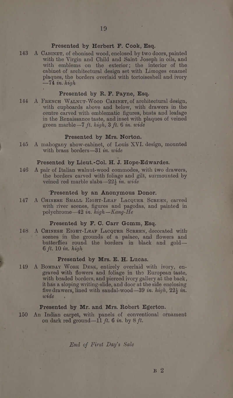 143 144 145 146 147 148 149 150 in Presented by Herbert F. Cook, Esq. A Carnet, of ebonised wood, enclosed by two doors, painted with the Virgin and Child and Saint Joseph in oils, and with emblems on the exterior; the interior of the cabinet of architectural design set with Limoges enamel plaques, the borders overlaid with tortoiseshell and ivory —74 in. high Presented by R. F. Payne, Esq. A FrencH Watnut-Woop CaBinEt, of architectural design, with cupboards above and below, with drawers in the centre carved with emblematic figures, busts and leafage in the Renaissance taste, and inset with plaques of veined green marble—7 ft. high, 3 ft. 6 in. wide Presented by Mrs. Norton. A mahogany show-cabinet, of Louis XVI. design, mounted with brass borders—81 in. wide Presented by Lieut.-Col. H. P Hope-Edwardes. A pair of Italian walnut-wood commodes, with two drawers, the borders carved with foliage and gilt, surmounted by veined red marble slabs—22} am. wide ‘Presented by an Anonymous Donor. A CaHInEsE SmaAct Eraut-Lear Lacquer SCREEN, carved with river scenes, figures and pagodas, and painted in polychrome—42 in. high—Kang-He Presented by F. C. Carr Gomm, Esq. A CaiInesE Eicut-Lear Lacquer SCREEN, decorated with ~ scenes in the grounds of a palace, and flowers and butterflies round the borders in black and gold— 6 ft. 10 in. high Presented by Mrs. E. H. Lucas. A Bomsay Work Dssk, entirely overlaid with ivory, en- graved with flowers and foliage in tho European taste, with beaded borders, and pierced ivory gallery at the back, it has a sloping writing-slide, and door at the side enclosing five drawers, lined with sandal-wood—39 in. high, 224 in. wide Presented by Mr. and Mrs. Robert Egerton. An Indian carpet, with panels of conventional ornament on dark red ground—11 ft. 6 in. by 8 ft. End of First Day’s Sale